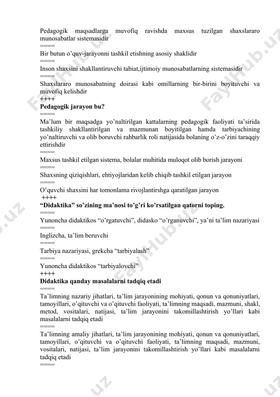 slararo munosabatning doirasi kabi omillarning bir-birini boyituvchi va muvofiq kelishdir ++++ pedagogik jarayon bu? ==== ma’lum bir maqsadga yo’naltirilgan kattalarning pedagogik faoliyati ta’sirida tashkiliy shakllantirilgan va mazmunan boyitilgan hamda tarbiyachining yo’naltiruvchi va olib boruvchi rahbarlik roli natijasida bolaning o’z-o’zini taraqqiy ettirishdir ==== maxsus tashkil etilgan sistema, bolalar muhitida muloqot olib borish jarayoni ==== shaxsning qiziqishlari, ehtiyojlaridan kelib chiqib tashkil etilgan jarayon ==== o’quvchi shaxsini har tomonlama rivojlantirshga qaratilgan jarayon ++++ “didaktika” so’zining ma’nosi to’g’ri ko’rsatilgan qatorni toping. ==== yunoncha didaktikos “o’rgatuvchi”, didasko “o’rganuvchi”, ya’ni ta’lim nazariyasi ==== inglizcha, ta’lim beruvchi ==== tarbiya nazariyasi, grekcha “tarbiyalash” ==== yunoncha didaktikos “tarbiyalovchi” ++++ didaktika qanday masalalarni tadqiq etadi ==== ta’limning nazariy jihatlari, ta’lim jarayonining mohiyati, qonun va qonuniyatlari, tamoyillari, o’qituvchi va o’qituvchi faoliyati, ta’limning maqsadi, mazmuni, shakl, metod, vositalari, natijasi, ta’lim jarayonini takomillashtirish yo’llari kabi masalalarni tadqiq etadi ==== ta’limning amaliy jihatlari, ta’lim jarayonining mohiyati, qonun va qonuniyatlari, tamoyillari, o’qituvchi va o’qituvchi faoliyati, …