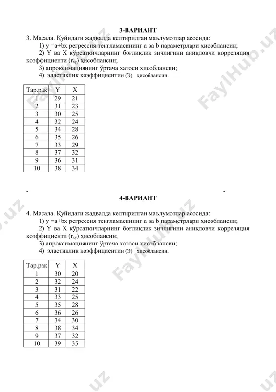 ин; 4) эластиклик коэффициентии (э) ҳисоблансин. тар.рақ y x 1 31 23 2 33 24 3 32 23 4 34 26 5 36 29 6 37 27 7 35 30 8 39 32 9 38 31 10 40 34 - - 6-вариант 6. масала. қуйидаги жадвалда келтирилган маълумотлар асосида: 1) у =а+bx регрессия тенгламасининг a ва b параметрлари ҳисоблансин; 2) y ва х кўрсаткичларнинг боғлиқлик зичлигини аниқловчи корреляция коэффициенти (rxy) ҳисоблансин; 3) апроксимациянинг ўртача хатоси ҳисоблансин; 4) эластиклик коэффициентии (э) ҳисоблансин. тар.рақ y x 1 32 22 2 34 25 3 33 28 4 35 29 5 37 27 6 38 30 7 36 31 8 40 34 9 38 32 10 41 36 7-вариант 7. масала. қуйидаги жадвалда келтирилган маълумотлар асосида: 1) у =а+bx регрессия тенгламасининг a ва b параметрлари ҳисоблансин; 2) y ва х кўрсаткичларнинг боғлиқлик зичлигини аниқловчи корреляция коэффициенти (rxy) ҳисоблансин; 3) апроксимациянинг ўртача хатоси ҳисоблансин; 4) …