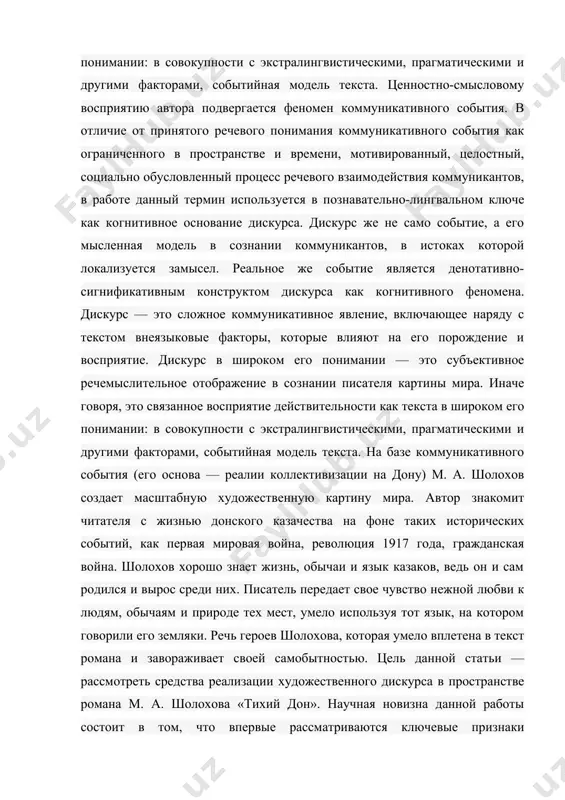 олохова «тихий дон». научная новизна данной работы состоит в том, что впервые рассматриваются ключевые признаки художественного текста и дискурса в романе м. шолохова «тихий дон» с опорой на теорию дискурса, что направлено на выявление в художественном тексте параметров и компонентов, служащих дискурсивизации текста. актуальность данного исследования обусловлена его отнесенностью к функциональной парадигме лингвистики, на современном этапе ее развития использующей методы дискурс-анализа для выявления принципов социальной обусловленности текстопорождения. понятия текста и дискурса пребывают в стадии научной полемики. термин «текст» (от лат. textus — ткань, сплетение, соединение). в нашей работе текст — это не только последовательность языковых единиц, но и продукт речемыслительной деятельности людей, возникающий в процессе познания окружающей действительности, в процессе непосредственной коммуникации. текст — это горизонтальное образование, тогда как дискурс — образование многоярусное, нелинейное, но кроме понятий «текст» и «дискурс» существует понятие «подтекст». подтекст — это словесно не выраженный, скрытый под словами, подспудный, внутренний, неявный смысл высказывания или текста, который …