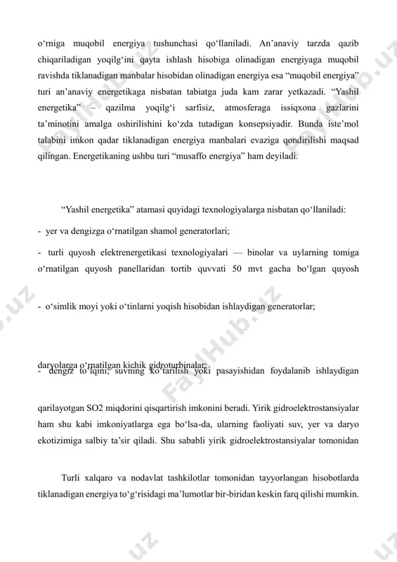 nadigan energiya manbalari evaziga qondirilishi maqsad qilingan. energetikaning ushbu turi “musaffo energiya” ham deyiladi. “yashil energetika” atamasi quyidagi texnologiyalarga nisbatan qo‘llaniladi: - yer va dengizga o‘rnatilgan shamol generatorlari; - turli quyosh elektrenergetikasi texnologiyalari — binolar va uylarning tomiga o‘rnatilgan quyosh panellaridan tortib quvvati 50 mvt gacha bo‘lgan quyosh - o‘simlik moyi yoki o‘tinlarni yoqish hisobidan ishlaydigan generatorlar; daryolarga o‘rnatilgan kichik gidroturbinalar; - dengiz to‘lqini, suvning ko‘tarilish yoki pasayishidan foydalanib ishlaydigan qarilayotgan so2 miqdorini qisqartirish imkonini beradi. yirik gidroelektrostansiyalar ham shu kabi imkoniyatlarga ega bo‘lsa-da, ularning faoliyati suv, yer va daryo ekotizimiga salbiy ta’sir qiladi. shu sababli yirik gidroelektrostansiyalar tomonidan turli xalqaro va nodavlat tashkilotlar tomonidan tayyorlangan hisobotlarda tiklanadigan energiya to‘g‘risidagi ma’lumotlar bir-biridan keskin farq qilishi mumkin. bilan bog‘liq farqlar orqali izohlash mumkin. jumladan, bp hisobotlarida faqat elektrenergiya ishlab chiqarishda foydalanilgan tiklanadigan energiya iste’moli to‘g‘risida ma’lumotlar beradi. ren21 hisobotlarida esa pirovard energiya iste’molining tarkibi qazilma yoqilg‘i, atom energiyasi, an’anaviy biomassa va …
