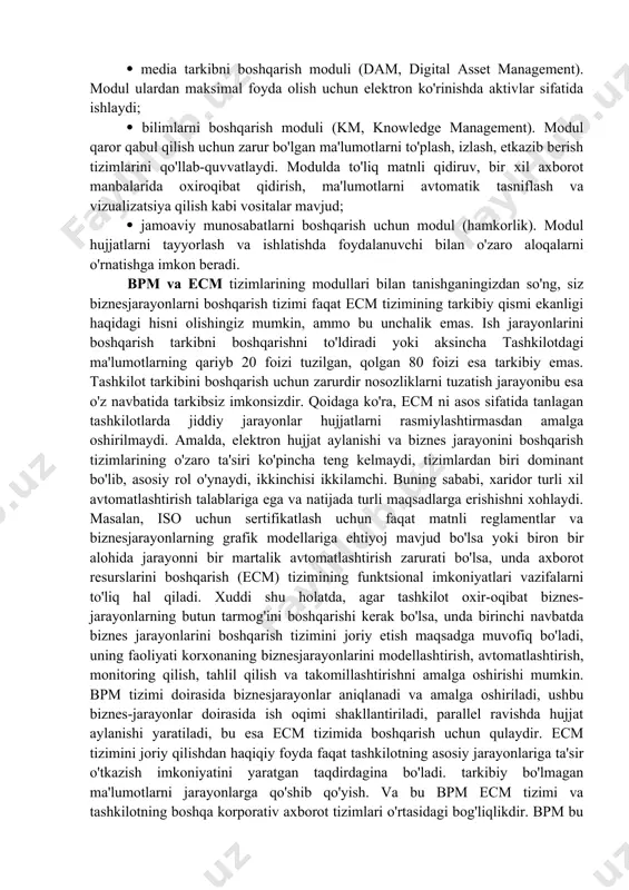 turiy ta'minotni sozlash, kirish huquqlarini tayinlash, boshqarish vositalarini boshqarish imkonini beradi. zamonaviy ecm odatda quyidagi modullarni o'z ichiga oladi: hujjatlarni boshqarish moduli yoki yozuvlar (katalog, integrated document boshqarish). modul hujjatlar, hujjat kartalarini saqlash, tahrirlash, foydalanish huquqlarini farqlash, hujjat bilan ishlash tarixini saqlashni ta'minlaydi; hujjatlar rasmlarini boshqarish uchun modul (document imaging). modul qog'oz hujjatlarni olish, o'zgartirish va boshqarish bilan ta'minlaydi; ish oqimini boshqarish moduli (ish jarayoni, bpm, ish jarayonlarini boshqarish). modul biznes-jarayonlarning qisman boshqarilishini ta'minlaydi, hujjatlarni va boshqa tarkibni oldindan ishlab chiqilgan yo'nalishlar bo'ylab uzatishga imkon beradi, ish vazifalarini tayinlaydi, biznes-jarayonlarning rivojlanish jurnallarini yaratadi; veb-tarkibni boshqarish moduli (wcm, web content management). modul eng muhim ma'lumotlarning taqdimotini, birlashtirilgan ish muhitini, ma'lumotlarga kirishni cheklashni va yagona xavfsizlik siyosatini taqdim etadi; media tarkibni boshqarish moduli (dam, digital asset management). modul ulardan maksimal foyda olish uchun elektron ko'rinishda aktivlar sifatida ishlaydi; bilimlarni boshqarish moduli (km, knowledge management). modul qaror qabul qilish uchun zarur bo'lgan ma'lumotlarni …