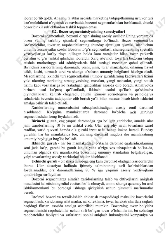 bini maksimal ravishda hisobga olish; 1. tovarni (xizmatni) va xo’jalik yurituvchi sub’ektni raqobatbardoshligini ta’minlash; 1. xo’jalik yurituvchi sub’ektni harajatlarini optimallashtirish; 1. xo’jalik yurituvchi sub’ektni marketing strategiyasini samaradorligini oshirish; 1. raqobatchilardan xolis bo’lgan segmentlarga ketish. segmentlashning asosiy maqsadi bozordagi xatti-harakatlarni o’rganib, ularning obrazini (modelini) va kelajakdagi ehtiyoj talablarni tasavvur qilishdan iborat. hozirgi raqobatda yutib chiqishning asosiy sharti yangi, yuqori sifatli tovar va kompleks servis texnika xizmatlarni hamda samarali sotish usullarini qo’llashdan iborat bo’lib qoldi. ana shu talablar asosida marketing tadqiqotlarining ustuvor turi iste’molchilarni o’rganish va navbatida bozorni segmentlashdan boshlanadi, chunki bozor bir xil sub’ektlardan tashkil topgan emas. 8.2. bozor segmentatsiyasining xususiyatlari bozorni segmentlash, bozorni o’rganishning asosiy usulidir.uning yordamida bozor (uning tarkibiy qismlari) segmentlarga bo’linadi. bozor segmenti-bu iste’molchilar, tovarlar, raqobatchilarning shunday ajratilgan qismiki, ular uchun umumiy xususiyatlar xosdir. bozorni to’g’ri segmentlash, shu segmentning spetsifik yextiyojlariga kat’iy rioya qilingan holda kam xarajatlar bilan tovar yetkazib berishni to’g’ri tashkil qilishdan iboratdir. xalq iste’moli tovarlari …