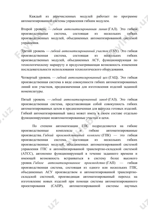 еисправности гпс. каждый из перечисленных модулей работает по программе автоматизированной системы управления гибким модулем. второй уровень — гибкая автоматизированная линия (гал). это гибкая производственная система, состоящая из нескольких гибких производственных модулей, объединенных автоматизированной системой управления. третий уровень — гибкий автоматизированный участок (гау). это гибкая производственная система, состоящая из нескольких гибких производственных модулей, объединенных асу, функционирующая по технологическому маршруту и предусматривающая возможность изменения последовательности использования технологического оборудования. четвертый уровень — гибкий автоматизированный цех (гац). это гибкая производственная система в виде совокупности гибких автоматизированных линий или участков, предназначенная для изготовления изделий заданной номенклатуры. пятый уровень — гибкий автоматизированный завод (газ). это гибкая производственная система, представляющая собой совокупность гибких автоматизированных цехов и предназначенная для выпуска готовых изделий. гибкий автоматизированный завод может иметь в своем составе отдельно функционирующие неавтоматизированные участки и цехи. по степени автоматизации гпс подразделяются на гибкие производственные комплексы и гибкие автоматизированные производства. гибкий производственный комплекс (гпк) — это гибкая производственная система, …
