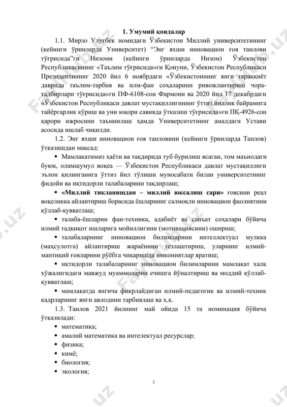 лаш ва ҳ.к. 0. танлов 2021 йилнинг май ойида 15 та номинация бўйича ўтказилади: · математика; · амалий математика ва интелектуал ресурслар; · физика; · кимё; · биология; · экология; · география; · геология; · иқтисодиёт; · ижтимоий иш; · юқори технологиялар ва муҳандислик математикаси; · спорт фаолияти; · тарих; · журналистика, ўзбек тили ва адабиёти; · хорижий тиллар филологияси. 1.4. танловда талабалар якка ҳолда иштирок этишлари мумкин. 1.5. танловни ташкил этиш ва бошқариш ректор буйруғи билан тасдиқланган ташкилий қўмита томонидан амалга оширилади. 2. танловга ишланмалар тақдим этиш ва расмийлаштириш тартиби 2.1. танловда илмий муаммоларнинг янги ечимларига бағишланган мақола, маъруза, илмий тадқиқотлар, диплом, курс ишлари, битирув малакавий ишлар, инновацион лойиҳа ва ишланмалар тақдим этилади. 2.2. танловга тугалланган инновацион ғоя (илмий иш) тақдим этилади ва бу вақтда муаллиф университети талабаси ёки магистранти бўлиши лозим. 2.3. танлов комиссиясига ишнинг асл варианти (оригинали) тақдим этилади. илмий ишга схема ва намойиш материаллари илова қилинади. …