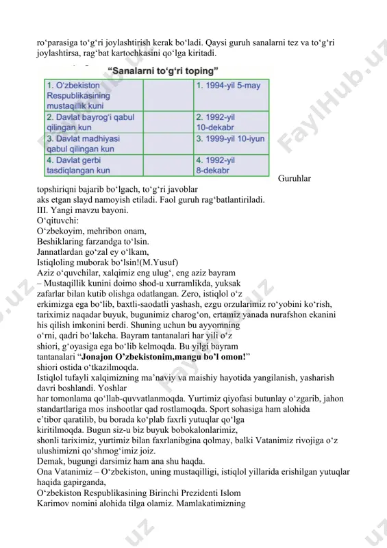 ib raqamlarini birinchi ustundagi muhim voqealar ro‘parasiga to‘g‘ri joylashtirish kerak bo‘ladi. qaysi guruh sanalarni tez va to‘g‘ri joylashtirsa, rag‘bat kartochkasini qo‘lga kiritadi. guruhlar topshiriqni bajarib bo‘lgach, to‘g‘ri javoblar aks etgan slayd namoyish etiladi. faol guruh rag‘batlantiriladi. iii. yangi mavzu bayoni. o‘qituvchi: o‘zbekoyim, mehribon onam, beshiklaring farzandga to‘lsin. jannatlardan go‘zal ey o‘lkam, istiqloling muborak bo‘lsin!(m.yusuf) aziz o‘quvchilar, xalqimiz eng ulug‘, eng aziz bayram – mustaqillik kunini doimo shod-u xurramlikda, yuksak zafarlar bilan kutib olishga odatlangan. zero, istiqlol o‘z erkimizga ega bo‘lib, baxtli-saodatli yashash, ezgu orzularimiz ro‘yobini ko‘rish, tariximiz naqadar buyuk, bugunimiz charog‘on, ertamiz yanada nurafshon ekanini his qilish imkonini berdi. shuning uchun bu ayyomning o‘rni, qadri bo‘lakcha. bayram tantanalari har yili o‘z shiori, g‘oyasiga ega bo‘lib kelmoqda. bu yilgi bayram tantanalari “jonajon o’zbekistonim,mangu bo’l omon!” shiori ostida o‘tkazilmoqda. istiqlol tufayli xalqimizning ma’naviy va maishiy hayotida yangilanish, yasharish davri boshlandi. yoshlar har tomonlama qo‘llab-quvvatlanmoqda. yurtimiz qiyofasi butunlay o‘zgarib, jahon standartlariga mos inshootlar …