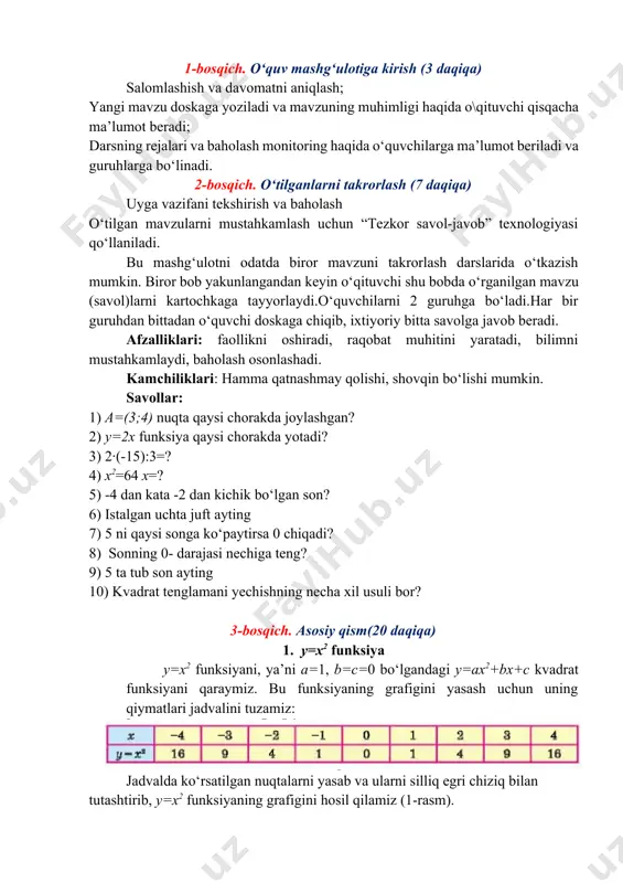 uruhga bo‘ladi.har bir guruhdan bittadan o‘quvchi doskaga chiqib, ixtiyoriy bitta savolga javob beradi. afzalliklari: faollikni oshiradi, raqobat muhitini yaratadi, bilimni mustahkamlaydi, baholash osonlashadi. kamchiliklari: hamma qatnashmay qolishi, shovqin bo‘lishi mumkin. savollar: 1) a=(3;4) nuqta qaysi chorakda joylashgan? 2) y=2x funksiya qaysi chorakda yotadi? 3) 2∙(-15):3=? 4) x2=64 x=? 5) -4 dan kata -2 dan kichik bo‘lgan son? 6) istalgan uchta juft ayting 7) 5 ni qaysi songa ko‘paytirsa 0 chiqadi? 8) sonning 0- darajasi nechiga teng? 9) 5 ta tub son ayting 10) kvadrat tenglamani yechishning necha xil usuli bor? 3-bosqich. asosiy qism(20 daqiqa) 1. y=x2 funksiya y=x2 funksiyani, ya’ni a=1, b=c=0 bo‘lgandagi y=ax2+bx+c kvadrat funksiyani qaraymiz. bu funksiyaning grafigini yasash uchun uning qiymatlari jadvalini tuzamiz: jadvalda ko‘rsatilgan nuqtalarni yasab va ularni silliq egri chiziq bilan tutashtirib, y=x2 funksiyaning grafigini hosil qilamiz (1-rasm). y=x2 funksiyaning grafigi bo‘lgan egri chiziq parabola deyiladi. y=x2funksiyaning xossalarini qaraymiz. 1) y=x2funksiyaning qiymati x≠0 bo‘lganda musbat …