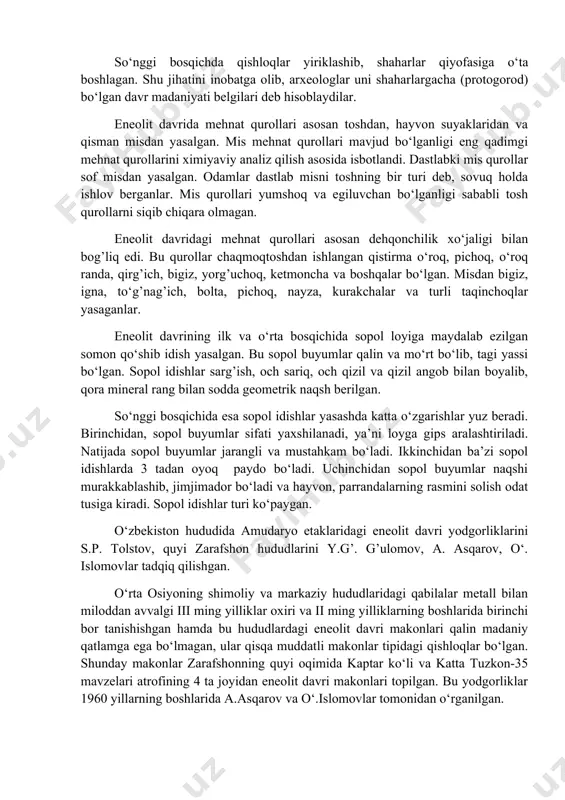 qishloqlar hududi kengayadi va ko‘p xonali uylarning soni oshadi. ularda dahlizlar va hovlilar vujudga keladi. hovlilarni birlashtiruvchi tor ko‘chalar rasmiylashgan va ularning hammasi qishloqning markazidagi maydonga chiqqan. har bir uyda xo‘jalik kompleksi—omborxonalari bo‘lgan. so‘nggi bosqichda qishloqlar yiriklashib, shaharlar qiyofasiga o‘ta boshlagan. shu jihatini inobatga olib, arxeologlar uni shaharlargacha (protogorod) bo‘lgan davr madaniyati belgilari deb hisoblaydilar. eneolit davrida mehnat qurollari asosan toshdan, hayvon suyaklaridan va qisman misdan yasalgan. mis mehnat qurollari mavjud bo‘lganligi eng qadimgi mehnat qurollarini ximiyaviy analiz qilish asosida isbotlandi. dastlabki mis qurollar sof misdan yasalgan. odamlar dastlab misni toshning bir turi deb, sovuq holda ishlov berganlar. mis qurollari yumshoq va egiluvchan bo‘lganligi sababli tosh qurollarni siqib chiqara olmagan. eneolit davridagi mehnat qurollari asosan dehqonchilik xo‘jaligi bilan bog’liq edi. bu qurollar chaqmoqtoshdan ishlangan qistirma o‘roq, pichoq, o‘roq randa, qirg’ich, bigiz, yorg’uchoq, ketmoncha va boshqalar bo‘lgan. misdan bigiz, igna, to‘g’nag’ich, bolta, pichoq, nayza, kurakchalar va turli taqinchoqlar yasaganlar. eneolit davrining …