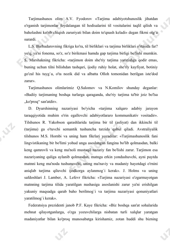ng safdoshlari j. lamber, a. lefevr fikricha: «tarjima nazariyasi o'zgarmayotgan matnning tarjima tilida yaratilgan nushasiga asoslanishi zarur ya'ni erishilgan yakuniy maqsadga qarab baho berilmog`i va tarjima nazariyasi qonuniyatlari yaratilmog`i kerak». federatsiya prezidenti janob p.f. kaye fikricha: «biz boshqa san'at sohalarida mehnat qilayotganlarga, o'zga yozuvchilarga nisbatan turli xalqlar yaratgan madaniyatlar bilan ko'proq munosabatga kirishamiz, zotan huddi shu bizning vazifamizning muhimligini belgilovchi narsa hisoblanadi». j. munen tarjimalar misolida fikrlashicha:" rus tilidan francuzchaga 1960 yilda tarjima qilish - bu 1760 yilda yohud hatto 1860 yilda ham rus tilidan francuzchaga tarjima qilish bilan sirayam bir hil narsa emas, oldingi davrda ham yaratilmagan bir vaqtlarda aloqa kam edi. buning natijasida hoq tilda bo'lsin, hoq boshqa sohada bo'lsin, tafovutlar har gal kamaya boradi". o'zbek shoiri va tarjimoni n. alimuhamedovning fikricha: «umuman adabiyotimiz hazinasida tarjima asarlarining bo'lishi yolg`iz madaniy va adabiy jihatdangina emas balki baynalmilal nuqtai nazardan ham zo'r ahamiyatga molikdir». n.k. garbovskiy shunday yozadi: "...o'zini tilning …