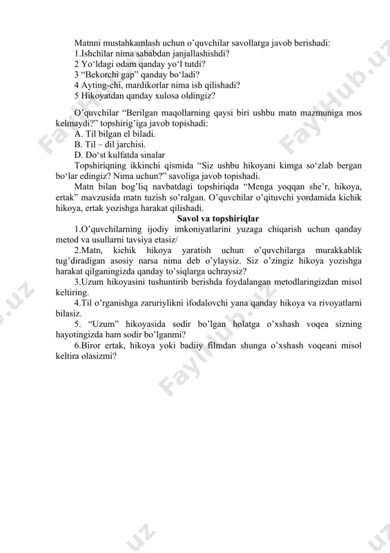 libdi. ularni to‘xtatibdi. u odam aqlli ekan. janjalning sababini so‘rabdi va har birini eshitibdi. voqeani eshitgan bir odam ularni yetaklab do‘konga olib boribdi. ularga uzumni ko‘rsatibdi. har biridan alohida-alohida: – shuni xohlaysanmi?– deb so‘rabdi. ishchilarning hammasi: – ha, – deb javob berishibdi. aslida ishchilarning hammasi bir narsani xohlashayotgan edi. ular har xil tilda so‘zlaganlari uchun bir-birlarini tushunishmagandi. aqlli odam sotuvchidan ishchilarga uzum berishini so‘rabdi. ishchilar orasidagi janjal ham shu tarzda barham topibdi”. (jaloliddin rumiy) matnni mustahkamlash uchun o’quvchilar savollarga javob berishadi: 1.ishchilar nima sababdan janjallashishdi? 2 yo‘ldagi odam qanday yo‘l tutdi? 3 “bekorchi gap” qanday bo‘ladi? 4 ayting-chi, mardikorlar nima ish qilishadi? 5 hikoyatdan qanday xulosa oldingiz? o’quvchilar “berilgan maqollarning qaysi biri ushbu matn mazmuniga mos kelmaydi?” topshirig’iga javob topishadi: a. til bilgan el biladi. b. til – dil jarchisi. d. do‘st kulfatda sinalar topshiriqning ikkinchi qismida “siz ushbu hikoyani kimga so‘zlab bergan bo‘lar edingiz? nima uchun?” savoliga javob topishadi. …
