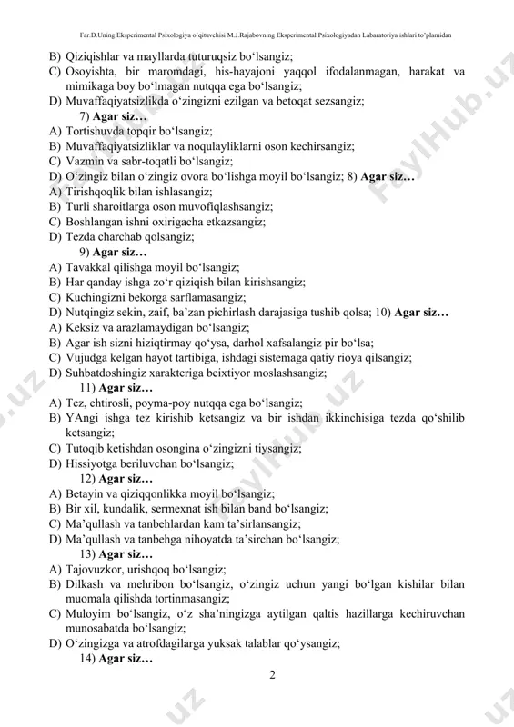 agar siz… a) tortishuvda topqir bo‘lsangiz; b) muvaffaqiyatsizliklar va noqulayliklarni oson kechirsangiz; c) vazmin va sabr-toqatli bo‘lsangiz; d) o‘zingiz bilan o‘zingiz ovora bo‘lishga moyil bo‘lsangiz; 8) agar siz… a) tirishqoqlik bilan ishlasangiz; b) turli sharoitlarga oson muvofiqlashsangiz; c) boshlangan ishni oxirigacha etkazsangiz; d) tezda charchab qolsangiz; 9) agar siz… a) tavakkal qilishga moyil bo‘lsangiz; b) har qanday ishga zo‘r qiziqish bilan kirishsangiz; c) kuchingizni bekorga sarflamasangiz; d) nutqingiz sekin, zaif, ba’zan pichirlash darajasiga tushib qolsa; 10) agar siz… a) keksiz va arazlamaydigan bo‘lsangiz; b) agar ish sizni hiziqtirmay qo‘ysa, darhol xafsalangiz pir bo‘lsa; c) vujudga kelgan hayot tartibiga, ishdagi sistemaga qatiy rioya qilsangiz; d) suhbatdoshingiz xarakteriga beixtiyor moslashsangiz; 11) agar siz… a) tez, ehtirosli, poyma-poy nutqqa ega bo‘lsangiz; b) yangi ishga tez kirishib ketsangiz va bir ishdan ikkinchisiga tezda qo‘shilib ketsangiz; c) tutoqib ketishdan osongina o‘zingizni tiysangiz; d) hissiyotga beriluvchan bo‘lsangiz; 12) agar siz… a) betayin va qiziqqonlikka moyil bo‘lsangiz; …