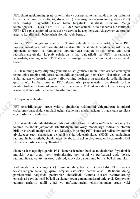 aradigan fotonlarni (subatomik zarrachalar) aniqlash uchun skanerlash moslamasidan (o‘rtada katta teshikka ega mashina) foydalanadi. pet skanerlashda ishlatiladigan radionuklidlar tabiiy ravishda ma'lum bir organ yoki to'qima metabolik jarayonida ishlatiladigan kimyoviy moddalarga radioaktiv atomni biriktirish orqali amalga oshiriladi. masalan, miyaning pet skanerlari radioaktiv atomni glyukozaga (qon shakariga) qo'llaydi va ftorodoksiglyukoza (fdg) deb ataladigan radionuklid hosil qiladi, chunki miya metabolizmi uchun glyukozadan foydalanadi. fdg pet skanerlashda keng qo'llaniladi. skanerlash maqsadiga qarab, pet skanerlash uchun boshqa moddalardan foydalanish mumkin. agar organ yoki to'qimalarning qon oqimi va perfuziyasi qiziq bo'lsa, radionuklid radioaktiv kislorod, uglerod, azot yoki galyumning bir turi bo'lishi mumkin. radionuklid vena ichiga (iv) tomir orqali yuboriladi. keyinchalik, pet skaneri tekshiriladigan tananing qismi bo'ylab asta-sekin harakatlanadi. radionuklidning parchalanishi natijasida pozitronlar chiqariladi. gamma nurlari pozitronlarning emissiyasi paytida hosil bo'ladi va skaner keyin gamma nurlarini aniqlaydi. kompyuter gamma nurlarini tahlil qiladi va ma'lumotlardan tekshirilayotgan organ yoki to'qimalarning tasvir xaritasini yaratish uchun foydalanadi. to'qimalarda to'plangan radionuklid miqdori …