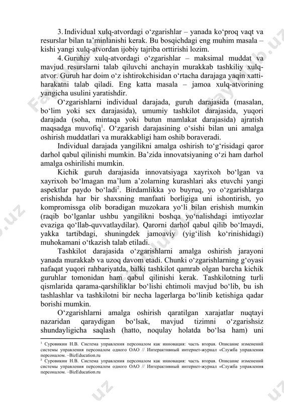 rdan ijobiy tajriba orttirishi lozim. 4. guruhiy xulq-atvordagi o‘zgarishlar – maksimal muddat va mavjud resurslarni talab qiluvchi anchayin murakkab tashkiliy xulq-atvor. guruh har doim o‘z ishtirokchisidan o‘rtacha darajaga yaqin xatti-harakatni talab qiladi. eng katta masala – jamoa xulq-atvorining yangicha usulini yaratishdir. o‘zgarishlarni individual darajada, guruh darajasida (masalan, bo‘lim yoki sex darajasida), umumiy tashkilot darajasida, yuqori darajada (soha, mintaqa yoki butun mamlakat darajasida) ajratish maqsadga muvofiq[footnoteref:1]. o‘zgarish darajasining o‘sishi bilan uni amalga oshirish muddatlari va murakkabligi ham oshib boraveradi. [1: суровикин н.в. система управления персоналом как инновация: часть вторая. описание изменений системы управления персоналом одного оао // интерактивный интернет-журнал «служба управления персоналом. –bizeducation.ru] individual darajada yangilikni amalga oshirish to‘g‘risidagi qaror darhol qabul qilinishi mumkin. ba’zida innovatsiyaning o‘zi ham darhol amalga oshirilishi mumkin. kichik guruh darajasida innovatsiyaga xayrixoh bo‘lgan va xayrixoh bo‘lmagan ma’lum a’zolarning kurashlari aks etuvchi yangi aspektlar paydo bo‘ladi[footnoteref:2]. birdamlikka yo buyruq, yo o‘zgarishlarga erishishda har bir shaxsning manfaati borligiga …