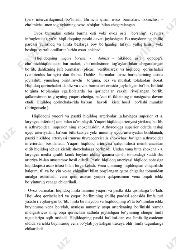 e vestibulares) va hiqildoq qorinchalari (ventriculus laringis) dan iborat. dahliz burmalari ovoz burmalarining ustida joylashib, yumshoq biriktiruvchi to‘qima, bez va mushak tolalardan iborat. hiqildoq qorinchalari dahliz va ovoz burmalari orasida joylashgan bo‘lib, limfoid to‘qima to‘plamiga ega.bolalarda bu qorinchalar yaxshi rivojlangan bo‘lib, qalkonsimon to-g‘ayning yuqori chetiga, ba’zan til ildizining o‘rtasigacha davom etadi. hiqildoq qorinchala-rida ba’zan havoli kista hosil bo‘lishi mumkin (laringotsele ). hiqildoqni yuqori va pastki hiqildoq arteriyalar (a.laryngea superior et a. laryngea inferior ) qon bilan ta’minlaydi. yuqori hiqildoq arteriyasi yirikroq bo‘lib, u a.thyreoidea superior ning shoxchasidir. a.thyreoidea superior odatda tashqi uyqu arteriyadan, ba’zan bifurkatsiya yoki umumiy uyqu arteriyadan boshlanadi; pastki hikildoq arteriyasi truncus thyreocervicalis shox-chasi bo‘lgan a.thyreoidea inferiordan boshlanadi. yuqori hiqildoq arteriyasi qalqontilosti membranasidan o‘tib hiqildoq ichida kichik shoxchalarga bo‘linadi. undan yana bitta shoxcha - a. laryngea media ajralib konik boylam oldida qarama-qarshi tomondagi xuddi shu arteriya bi-lan anastamoz hosil qiladi. pastki hiqildoq arteriyasi hiqildoq sohasiga hiqildoqosti asab tolasi …
