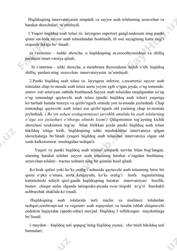 oldida va ichki buyinturuq vena bo‘ylab joylashgan traxeya oldi limfa tugunlariga chikariladi. hiqildoqning innervatsiyasini simpatik va sayyor asab tolalarning sezuvchan va harakat shoxchalari ta’minlaydi. 1.yuqori hiqildoq asab tolasi (n. laryngeus superior) gangl.nodosum ning pastki qismi sat-hida sayyor asab tolasidandan boshlanib, til osti suyagining katta usig‘i orqasida ikkiga bo‘-linadi: a) r.extrenus - tashki shoxcha, u hiqildoqning m.crocothyreoideus va shilliq pardasini inner-vatsiya qiladi; b) r.internus - ichki shoxcha, u membrana thyreoideani teshib o‘tib, hiqildoq shilliq pardasi-ning sezuvchan innervatsiyasini ta’minlaydi. 2.pastki hiqildoq asab tolasi (n. laryngeus inferior, s.recurrens) sayyor asab tolasidan chap to-monda asab tolasi aorta yoyini egib o‘tgan joyda, o‘ng tomonda-umrov osti arteriyasi sathida boshlanadi.sayyor asab tolasidan tarqalgandan so‘ng o‘ng tomondagi qaytuvchi asab tolasi (pastki hiqildoq asab tolasi) yuqoriga ko‘tariladi hamda traxeya va qizilo‘ngach orasida yon to-monda joylashadi. chap tomondagi qaytuvchi asab tolasi esa qizilo‘ngach old yuzining chap to-monida joylashadi. ( bo‘yin sohasi ezofagotomiyasi jarrohlik amalida bu asab tolalarning o‘ziga xos joylashuvi …