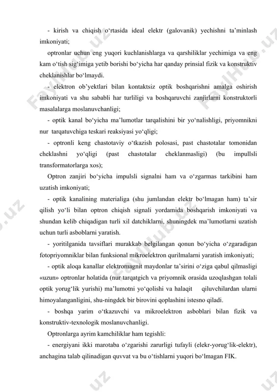 sig‘imiga yetib borishi bo‘yicha har qanday prinsial fizik va konstruktiv cheklanishlar bo‘lmaydi. - elektron ob’yektlari bilan kontaktsiz optik boshqarishni amalga oshirish imkoniyati va shu sababli har turliligi va boshqaruvchi zanjirlarni konstruktorli masalalarga moslanuvchanligi; - optik kanal bo‘yicha ma’lumotlar tarqalishini bir yo‘nalishligi, priyomnikni nur tarqatuvchiga teskari reaksiyasi yo‘qligi; - optronli keng chastotaviy o‘tkazish polosasi, past chastotalar tomonidan cheklashni yo‘qligi (past chastotalar cheklanmasligi) (bu impullsli transformatorlarga xos); optron zanjiri bo‘yicha impulsli signalni ham va o‘zgarmas tarkibini ham uzatish imkoniyati; - optik kanalining materialiga (shu jumlandan elektr bo‘lmagan ham) ta’sir qilish yo‘li bilan optron chiqish signali yordamida boshqarish imkoniyati va shundan kelib chiqadigan turli xil datchiklarni, shuningdek ma’lumotlarni uzatish uchun turli asboblarni yaratish. - yoritilganida tavsiflari murakkab belgilangan qonun bo‘yicha o‘zgaradigan fotopriyomniklar bilan funksional mikroelektron qurilmalarni yaratish imkoniyati; - optik aloqa kanallar elektromagnit maydonlar ta’sirini o‘ziga qabul qilmasligi «uzun» optronlar holatida (nur tarqatgich va priyomnik orasida uzoqlashgan tolali optik yorug‘lik yurishi) ma’lumotni yo‘qolishi …