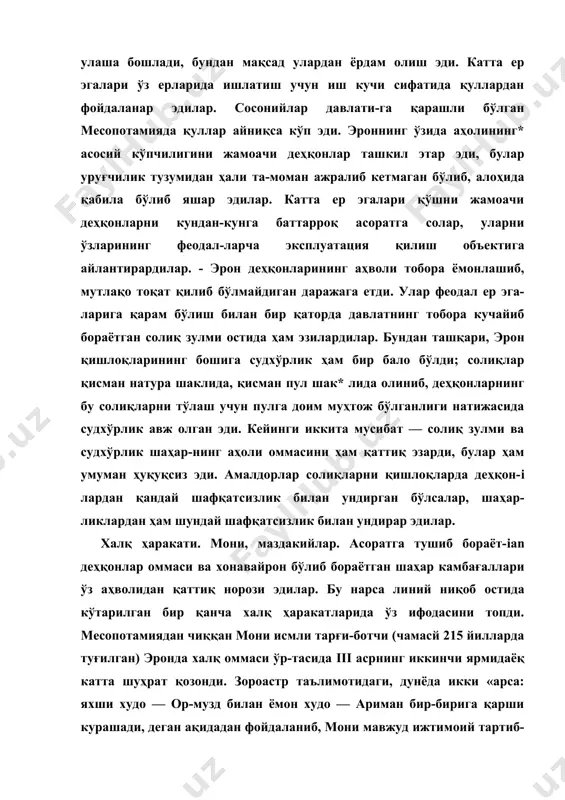ни жамоачи деҳ​қонлар ташкил этар эди, булар уруғчилик тузумидан ҳали та-моман ажралиб кетмаган бўлиб, алоҳида қабила бўлиб яшар эдилар. катта ер эгалари қўшни жамоачи деҳқонларни кундан-кунга баттарроқ асоратга солар, уларни ўзларининг феодал-ларча эксплуатация қилиш объектига айлантирардилар. - эрон деҳқонларининг аҳволи тобора ёмонлашиб, мутлақо тоқат қилиб бўлмайдиган даражага етди. улар феодал ер эга-ларига қарам бўлиш билан бир қаторда давлатнинг тобора кучайиб бораётган солиқ зулми остида ҳам эзилардилар. бун​дан ташқари, эрон қишлоқларининг бошига судхўрлик ҳам бир бало бўлди; солиқлар қисман натура шаклида, қисман пул шак* лида олиниб, деҳқонларнинг бу солиқларни тўлаш учун пулга доим муҳтож бўлганлиги натижасида судхўрлик авж олган эди. кейинги иккита мусибат — солиқ зулми ва судхўрлик шаҳар-нинг аҳоли оммасини ҳам қаттиқ эзарди, булар ҳам умуман ҳуқуқсиз эди. амалдорлар солиқларни қишлоқларда деҳқон-i лардан қандай шафқатсизлик билан ундирган бўлсалар, шаҳар-ликлардан ҳам шундай шафқатсизлик билан ундирар эдилар. халқ ҳаракати. мони, маздакийлар. асоратга тушиб бораёт-ian деҳқонлар оммаси ва хонавайрон бўлиб бораётган шаҳар камбағаллари …