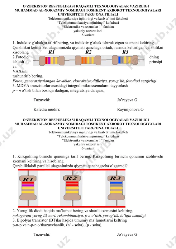 rajasi, tuzuvchi: jo’rayeva g kafedra mudiri: rayimjonova o o‘zbekiston respublikasi raqamli texnologiyalar vazirligi muhammad al-xorazmiy nomidagi toshkent axborot texnologiyalari universiteti farg‘ona filiali telekommunikatsiya injiniringi va kasb ta’limi fakulteti “telekommunikatsiya injiniringi” kafedrasi “elektronika va sxemalar 1” fanidan yakuniy nazorat ishi 6-variant 1. kirxgofning birinchi qonuniga tarif bering, kirxgofning birinchi qonunini izohlovchi sxemani keltiring va hisoblang. qarshiliklakdi parallel ulaganimizda qiymati qanchagacha o’zgaradi? 2. yorug‘lik diodi haqida ma’lumot bering va shartli sxemasini keltiring. nokogerent yorug‘lik nuri, rekombinatsiya, p-n o‘tish, yorug‘lik, to‘lqin uzunligi 3. bipolyar tranzistor (bt)lar haqida umumiy ma’lumotlarni keltring p-n-p va n-p-n o‘tkazuvchanlik, (n+ - soha), (p - soha), tuzuvchi: jo’rayeva g kafedra mudiri: rayimjonova o o‘zbekiston respublikasi raqamli texnologiyalar vazirligi muhammad al-xorazmiy nomidagi toshkent axborot texnologiyalari universiteti farg‘ona filiali telekommunikatsiya injiniringi va kasb ta’limi fakulteti “telekommunikatsiya injiniringi” kafedrasi “elektronika va sxemalar 1” fanidan yakuniy nazorat ishi 7-variant 1.kirxgofning ikkinchi qonuniga tarif bering, kirxgofning ikkinchi qonunini izohlovchi sxemani keltiring va hisoblang. qarshlikni …