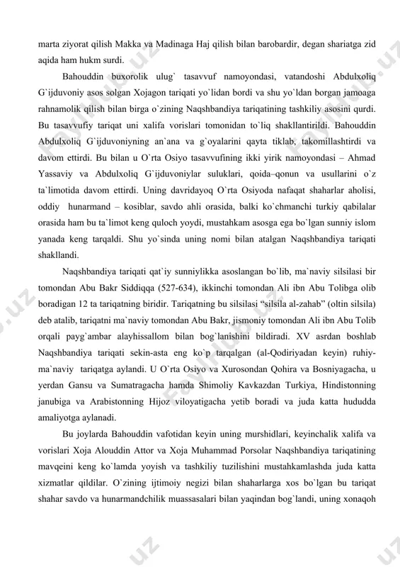 g quloch yoydi, mustahkam asosga ega bo`lgan sunniy islom yanada keng tarqaldi. shu yo`sinda uning nomi bilan atalgan naqshbandiya tariqati shakllandi. naqshbandiya tariqati qat`iy sunniylikka asoslangan bo`lib, ma`naviy silsilasi bir tomondan abu bakr siddiqqa (527-634), ikkinchi tomondan ali ibn abu tolibga olib boradigan 12 ta tariqatning biridir. tariqatning bu silsilasi “silsila al-zahab” (oltin silsila) deb atalib, tariqatni ma`naviy tomondan abu bakr, jismoniy tomondan ali ibn abu tolib orqali payg`ambar alayhissallom bilan bog`lanishini bildiradi. xv asrdan boshlab naqshbandiya tariqati sekin-asta eng ko`p tarqalgan (al-qodiriyadan keyin) ruhiy-ma`naviy tariqatga aylandi. u o`rta osiyo va xurosondan qohira va bosniyagacha, u yerdan gansu va sumatragacha hamda shimoliy kavkazdan turkiya, hindistonning janubiga va arabistonning hijoz viloyatigacha yetib boradi va juda katta hududda amaliyotga aylanadi. bu joylarda bahouddin vafotidan keyin uning murshidlari, keyinchalik xalifa va vorislari xoja alouddin attor va xoja muhammad porsolar naqshbandiya tariqatining mavqeini keng ko`lamda yoyish va tashkiliy tuzilishini mustahkamlashda juda katta xizmatlar qildilar. …