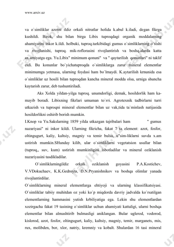 shqa olimlar yanada rivojlantirdilar. o`simliklarning mineral elementlarga ehtiyoji va ularning klassifikatsiyasi. o`simliklar tabiiy muhitdan oz yoki ko`p miqdorda davriy jadvalda ko`rsatilgan elementlarning hammasini yutish krbiliyatiga ega. lekin shu elementlardan xozirgacha fakat 19 tasining o`simliklar uchun ahamiyati kattaligi, ularni boshqa elementlar bilan almashtirib bulmasligi aniklangan. bular uglerod, vodorod, kislorod, azot, fosfor, oltingu​gurt, kaliy, kaltsiy, magniy, temir, marganets, mis, rux, molibden, bor, xlor, natriy, kremniy va kobalt. shulardan 16 tasi mineral elementlar guruxiga kiradi. chunki uglerod, vodorod va kislorod usim-likka so2, o, va n;o holida qabul k,ilinadi. o`simliklar suv va barcha mineral elementlarni ildiz orkali tuproq,-dan qabul kiladilar. mineral moddalar tuproq.eritmasida, chirindida, organik va anorganik birikmalar tarkibida va tuproq. kolloidlariga adsorbtsiyalangan xrlatda uchraydi. ionlarning o`zlashtirilishi fakat usim-liklarga borlik.bo`lmay, balki shu ionningtuproqdagi kontsentratsiyasi-ga, uningtuproqdagi siljishiga va tuproq. reaktsiyalariga boғliq.. o`simliklar tanasidagi elemsntlarping 95 foizini to`rtta element: uglerod, vodorod, kislorod va azot tashqil etadi. bu elementlar organogenlar ham deyiladi. chunki ular o`simlik tanasidagi organik …
