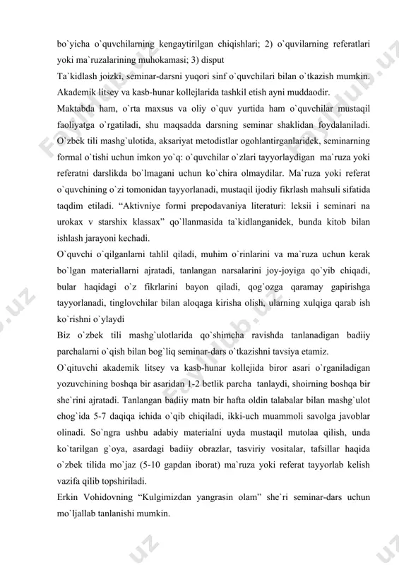 shqa bir asaridan 1-2 betlik parcha tanlaydi, shoirning boshqa bir she`rini ajratadi. tanlangan badiiy matn bir hafta oldin talabalar bilan mashg`ulot chog`ida 5-7 daqiqa ichida o`qib chiqiladi, ikki-uch muammoli savolga javoblar olinadi. so`ngra ushbu adabiy materialni uyda mustaqil mutolaa qilish, unda ko`tarilgan g`oya, asardagi badiiy obrazlar, tasviriy vositalar, tafsillar haqida o`zbek tilida mo`jaz (5-10 gapdan iborat) ma`ruza yoki referat tayyorlab kelish vazifa qilib topshiriladi. erkin vohidovning “kulgimizdan yangrasin olam” she`ri seminar-dars uchun mo`ljallab tanlanishi mumkin. kulgimizdan yangrasin olam istaymizki, quvnoq kulgining jarangiga ko`milsin olam. nega kulmas ertagi kunning ishqi bilan yashagan odam. istaymizki, xurramlik bo`lsin, sho`x qahqaha bog`lasin qanot. kuy shalola yanglig` quyulsin, qo`shiq bo`lib tuyulsin hayot. istaymizki, qalblarimizni chulg`amasin g`am-qayg`u bir zum. bir nafas ham lablarimizni tark etmasin yorug` tabassum… gulshanlarni to`ldirib kuling, kulgimizdan yangrasin olam. nega kulmas ertagi kunning ishqi bilan yashagan odam. dastlab talabalarga quyidagi lug`at berib qo`yiladi: ko`milmoq – zasipatsya, zavalivatsya ishq – lyubov xurramlik – …