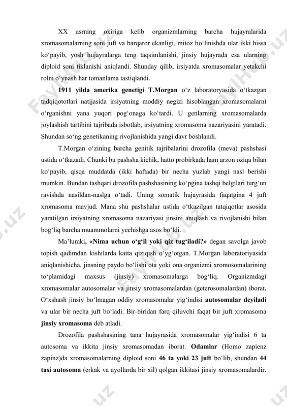 lar bir necha juft bо‘ladi. bir-biridan farq qiluvchi faqat bir juft xromasoma jinsiy xromasoma deb atladi. drozofila pashshasining tana hujayrasida xromasomalar yig‘indisi 6 ta autosoma va ikkita jinsiy xromasomadan iborat. odamlar (homo zapienz zapinz)da xromasomalarning diploid soni 46 ta yoki 23 juft bо‘lib, shundan 44 tasi autosoma (erkak va ayollarda bir xil) qolgan ikkitasi jinsiy xromasomalardir. mana shu bir juft jinsiy xromasomalar bir-biridan farq qiladi. ularning bir x harfi, ikkinchisi esa u harfi bilan belgilanadi. odamda xromasomalarning normal balanisi ayollar uchun 44 xx, erkaklar uchun 44 xu bо‘ladi. о‘g‘il yoki qizning tug‘ilishi ona va ota jinsiy xromasomalarining urug‘lanishida qanday qо‘shilishiga bog‘liq. agar tuxum hujayraning x xromasomasi spermatozoidning x xromasomasi bilan qо‘shilsa, zigotada ikki (xx) xromasomalar (44 ta autosomalardan tashqari) hosil bо‘lib, qiz organizmi rivojlanadi; uning xromasomalar yig‘indisi 44 xx bо‘ladi. tuxum xujayradagi x xromasoma spermatozoidning u xromasomasi bilan qо‘shilsa, xu xromasomali zigota hosil bо‘lib, undan о‘g‘il organizmi rivojlanadi; uning xromasomalar …