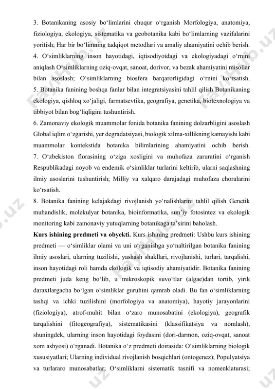 ning kelajakdagi rivojlanish yo‘nalishlarini tahlil qilish genetik muhandislik, molekulyar botanika, bioinformatika, sun’iy fotosintez va ekologik monitoring kabi zamonaviy yutuqlarning botanikaga ta’sirini baholash. kurs ishining predmeti va obyekti. kurs ishining predmeti: ushbu kurs ishining predmeti — o‘simliklar olami va uni o‘rganishga yo‘naltirilgan botanika fanining ilmiy asoslari, ularning tuzilishi, yashash shakllari, rivojlanishi, turlari, tarqalishi, inson hayotidagi roli hamda ekologik va iqtisodiy ahamiyatidir. botanika fanining predmeti juda keng bo‘lib, u mikroskopik suvo‘tlar (algae)dan tortib, yirik daraxtlargacha bo‘lgan o‘simliklar guruhini qamrab oladi. bu fan o‘simliklarning tashqi va ichki tuzilishini (morfologiya va anatomiya), hayotiy jarayonlarini (fiziologiya), atrof-muhit bilan o‘zaro munosabatini (ekologiya), geografik tarqalishini (fitogeografiya), sistematikasini (klassifikatsiya va nomlash), shuningdek, ularning inson hayotidagi foydasini (dori-darmon, oziq-ovqat, sanoat xom ashyosi) o‘rganadi. botanika o‘z predmeti doirasida: o‘simliklarning biologik xususiyatlari; ularning individual rivojlanish bosqichlari (ontogenez); populyatsiya va turlararo munosabatlar; o‘simliklarni sistematik tasnifi va nomenklaturasi; evolyutsion jarayonlar; o‘simliklarning genetik va molekulyar asoslari; inson tomonidan o‘simliklardan foydalanish shakllari; o‘simliklarni himoya qilish …