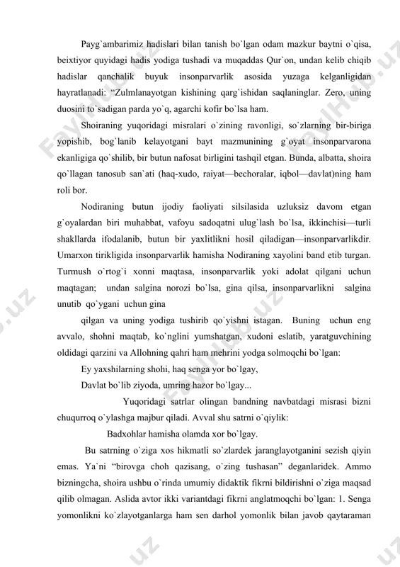 ni eslatib, yaratguvchining oldidagi qarzini va allohning qahri ham mehri​ni yodga solmoqchi bo`lgan: ey yaxshilarning shohi, haq senga yor bo`lgay, davlat bo`lib ziyoda, umring hazor bo`lgay... yuqoridagi satrlar olingan bandning navbatdagi misrasi bizni chuqurroq o`ylashga majbur qiladi. avval shu satrni o`qiy​lik: badxohlar hamisha olamda xor bo`lgay. bu satrning o`ziga xos hikmatli so`zlardek jaranglayotganini sezish qiyin emas. ya`ni “birovga choh qazisang, o`zing tushasan” deganlaridek. ammo bizningcha, shoira ushbu o`rinda umumiy di​daktik fikrni bildirishni o`ziga maqsad qilib olmagan. aslida avtor ikki variantdagi fikrni anglatmoqchi bo`lgan: 1. senga yomonlikni ko`zlayotganlarga ham sen darhol yomonlik bilan javob qaytaraman demagin. ularning jazosini, albatta, xudoning o`zi beradi. 2. sen hech kimga nisbatan yomonlik qilmagin. chorasiz, kuchsiz odamlar senga javob qaytara olmasliklarini bilib tur​sang ham, ularni jazolama, qiynama. aks holda xudoning o`zi bir kun seni xor qiladi. hattoki dushmanlaringga ham zulmni kuchaytirmagin. so`nggi jumladagi fikrimizni esa navbatdagi satr tasdiqlaydi: har kimki bo`lsa dushman, mardudi zor bo`lgay. bandning …