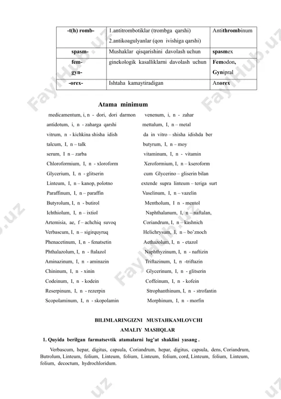 pasm- mushaklar qisqarishini davolash uchun spasmex fem- gyn- ginekologik kasalliklarni davolash uchun femodon, gynipral -orex- ishtaha kamaytiradigan anorex atama minimum medicamentum, i, n - dori, dori darmon venenum, i, n - zahar antidotum, i, n - zaharga qarshi mettalum, i, n – metal vitrum, n - kichkina shisha idish da in vitro – shisha idishda ber talcum, i, n – talk butyrum, i, n – moy serum, i n – zarba vitaminum, i, n - vitamin chloroformium, i, n - xloroform xeroformium, i, n – kseroform glycerium, i, n - glitserin cum glycerino – gliserin bilan linteum, i, n – kanop, polotno extende supra linteum – teriga surt paraffinum, i, n – paraffin vaselinum, i, n – vazelin butyrolum, i, n - butirol mentholum, i n - mentol ichthiolum, i, n – ixtiol naphthalanum, i, n – naftalan, artemisia, ae, f – achchiq suvoq coriandrum, i, n – kashnich verbascum, …