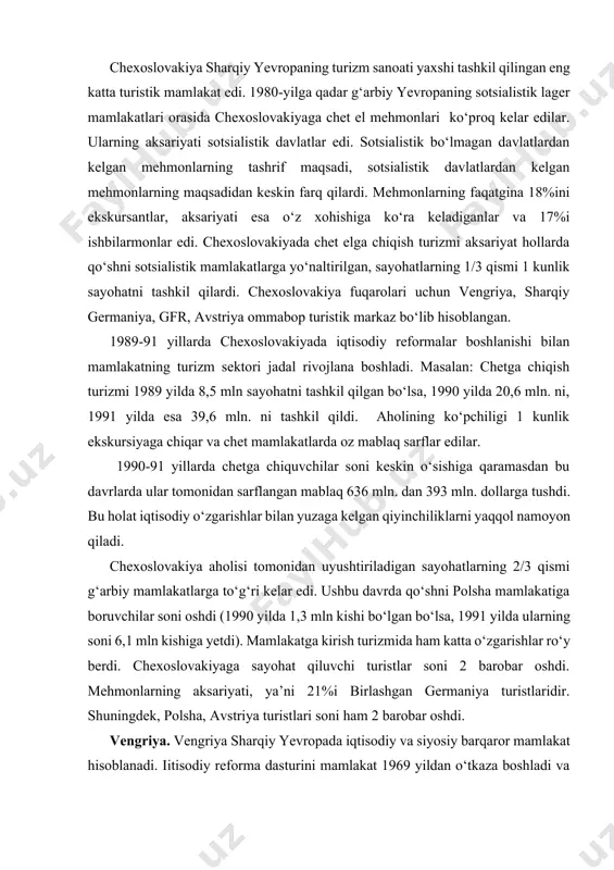 a kirish turizmida ham katta o‘zgarishlar ro‘y berdi. chexoslovakiyaga sayohat qiluvchi turistlar soni 2 barobar oshdi. mehmonlarning aksariyati, ya’ni 21%i birlashgan germaniya turistlaridir. shuningdek, polsha, avstriya turistlari soni ham 2 barobar oshdi. vengriya. vengriya sharqiy yevropada iqtisodiy va siyosiy barqaror mamlakat hisoblanadi. iіtisodiy reforma dasturini mamlakat 1969 yildan o‘tkaza boshladi va bu yo‘nalishda qo‘shni sotsialistik mamlakatlarga nisbatan oldinga siljishlar ko‘p bo‘ldi. 1989 yilda vengriya turizm sanoati yaxshi yo‘lga qo‘yilgan va chexoslovakiyadan keyin 2-o‘rinda turar edi. mamlakat turistik markaz sifatida chexlar, polyaklar va sharqiy germaniyaliklar oldida katta mavqega ega edi. vengriya qarbiy turistlarni, ayniqsa, avstriya va qarbiy germaniyaliklarni o‘ziga jalb qiladi. 80-yillarning o‘rtalarida ularning soni 1 yilda 2 mln. ga yetdi. 1988 yilda vengriyaga 17,9 mln mehmon kelgan bo‘lsa, shulardan 30%ini sotsialistik bo‘lmagan mamlakat turistlari tashkil qilar edi. 1989 yildagi revolyutsiyadan keyin chet el mehmonlarining soni 2 barobar o‘sdi va 1990 yilda 37,6 mln kishiga yetdi. mehmonlarning aksariyati avstriya, germaniya va …
