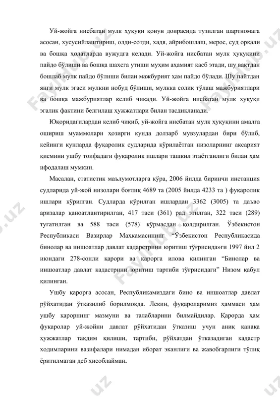 либ, кейинги кунларда фуқаролик судларида кўрилаётган низоларнинг аксарият қисмини ушбу тоифадаги фуқаролик ишлари ташкил этаётганлиги билан ҳам ифодалаш мумкин. масалан, статистик маълумотларга кўра, 2006 йилда биринчи инстанция судларида уй-жой низолари боғлиқ 4689 та (2005 йилда 4233 та ) фуқаролик ишлари кўрилган. судларда кўрилган ишлардан 3362 (3005) та даъво аризалар қаноатлантирилган, 417 таси (361) рад этилган, 322 таси (289) тугатилган ва 588 таси (578) кўрмасдан қол​дирилган. ўзбекистон республикаси вазирлар маҳкамасининг “ўзбе​кистон республикасида бинолар ва иншоатлар давлат кадарстрини юритиш тўғрисида»ги 1997 йил 2 июндаги 278-сонли қарори ва қарорга илова қилинган “бинолар ва иншоатлар давлат кадастрини юритиш тартиби тўғрисидаги” низом қабул қилинган. ушбу қарорга асосан, республикамиздаги бино ва иншоатлар давлат рўйхатидан ўтказилиб борилмоқда. лекин, фуқароларимиз ҳаммаси ҳам ушбу қарорнинг мазмуни ва талабларини билмайдилар. қарорда ҳам фуқаролар уй-жойни давлат рўйхатидан ўтказиш учун аниқ қанақа ҳужжатлар тақдим қилиши, тартиби, рўйхатдан ўтказадиган кадастр ходимларини вазифалари нимадан иборат эканлиги ва жавобгарлиги тўлиқ ёритилмаган деб ҳисоблайман. шунга кўра, …