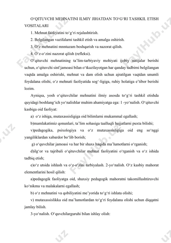 malakalarni egallash; b) o‘z mehnatini va qobiliyatini me’yorida to‘g‘ri ishlata olishi; v) mutaxassislikka oid ma’lumotlardan to‘g‘ri foydalana olishi uchun diqqatni jamlay bilish. 3-yo‘nalish. o‘quvchilarguruhi bilan ishlay olish: a)pedagogik faoliyatning shart-sharoitlari va guruh jamoasidagi ma’naviy holatni boshqara olish; b) guruh jamoasidagi psixologik muhitni doimiy nazorat qilish; v) ta’lim-tarbiyaviy jarayonlarga ijodiy yondashuv; g) pedagogik faoliyatga insonparvarlik va demokratik prinsiplar asosida yondashish; d) o‘quvchilar xulqi va bilimini o‘z vaqtida rag‘batlantirib borish: e) jamoada shaxsiy gigiena qoidalariga rioya qilisbni to‘g‘ri tashkil etish; j) o‘quvchilarning kundalik rejimga to‘g‘ri va doimiy rioya qilishini tashkil etish. pedagogik mehnatni ilmiy asosda to‘g‘ri tashkil etishda o‘qituv-chining kun tartibi muhim rol o‘ynaydi. o‘qituvchi o‘zi uchun eng optimal bo‘lgan va yuqori samara beradigan kun tartibini tanlay olishi lozim. o‘qituvchi mehnatini ilmiy asosda tashkil etishda qo‘yiladigan talabiar ilk bor i.p. rachenko, r. rasulova kabi olimlar tomonidan tadqiq qilin-gan. ularning tavsiyasiga ko‘ra o‘qituvchi mehnatini ilmiy asosda to‘g‘ri tashkil etishda eng muhim talabiar deb …