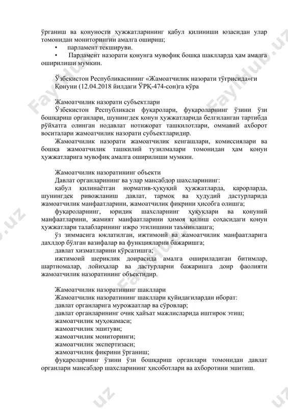 нуности ҳужжатларининг қабул қилиниши юзасидан улар томонидан мониторингни амалга ошириш; • парламент текшируви. • парламент назорати қонунга мувофиқ бошқа шаклларда ҳам амалга оширилиши мумкин. ўзбекистон республикасининг «жамоатчилик назорати тўғрисида»ги қонуни (12.04.2018 йилдаги ўрқ-474-сон)га кўра жамоатчилик назорати субъектлари ўзбекистон республикаси фуқаролари, фуқароларнинг ўзини ўзи бошқариш органлари, шунингдек қонун ҳужжатларида белгиланган тартибда рўйхатга олинган нодавлат нотижорат ташкилотлари, оммавий ахборот воситалари жамоатчилик назорати субъектларидир. жамоатчилик назорати жамоатчилик кенгашлари, комиссиялари ва бошқа жамоатчилик ташкилий тузилмалари томонидан ҳам қонун ҳужжатларига мувофиқ амалга оширилиши мумкин. жамоатчилик назоратининг объекти давлат органларининг ва улар мансабдор шахсларининг: қабул қилинаётган норматив-ҳуқуқий ҳужжатларда, қарорларда, шунингдек ривожланиш давлат, тармоқ ва ҳудудий дастурларида жамоатчилик манфаатларини, жамоатчилик фикрини ҳисобга олишга; фуқароларнинг, юридик шахсларнинг ҳуқуқлари ва қонуний манфаатларини, жамият манфаатларини ҳимоя қилиш соҳасидаги қонун ҳужжатлари талабларининг ижро этилишини таъминлашга; ўз зиммасига юклатилган, ижтимоий ва жамоатчилик манфаатларига дахлдор бўлган вазифалар ва функцияларни бажаришга; давлат хизматларини кўрсатишга; ижтимоий шериклик доирасида амалга ошириладиган битимлар, шартномалар, лойиҳалар ва дастурларни …