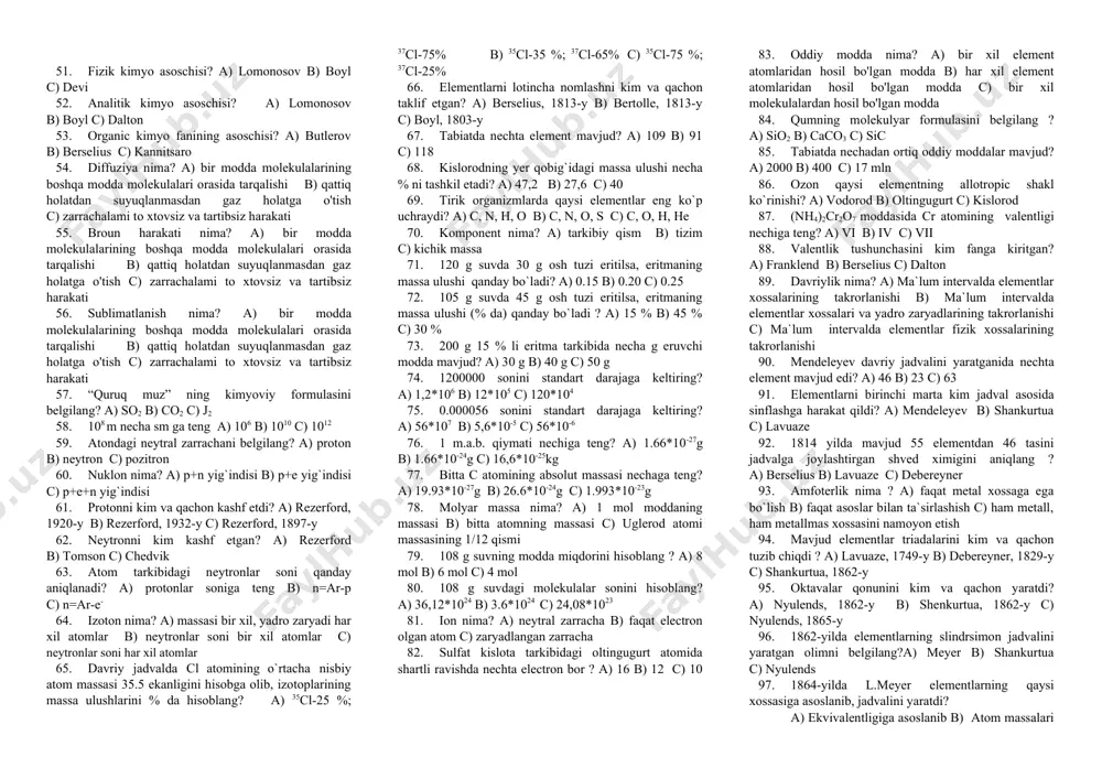 s gazining kimyoviy formulasini aniqlang? a) so b) co c) no 21. moddalarning tozalik darajalari ortib borishi tartibida joylashtiring? a) t-s-a-k-m b) t –a-s-k-m c) s-a-t-k-m 22. eng toza moddalar kimyoviy moddalar tozalik darajalarining qaysi sinfiga ta`alluqli? a) analiz uchun toza b) sof toza c) maxsus toza 23. kimyo so`zi qadimgi misrliklar tilida qanday ma`no anglatadi? a) qo`shish b) oltin c) qora 24. kimyo so`zi qadimgi yunonlar tilida qanday ma`no anglatadi? a) qo`shish b) oltin c) qora 25. kimyo so`zi xitoyliklar tilida qanday ma`no anglatadi? a) qo`shish b) oltin c) qora 26. qadim o`tmishda vatanimizning qaysi hududida qog`oz ishlab chiqarilgan? a) samarqand b) quva c) namangan 27. yatrokimyo nima? a) biologic kimyo b) tibbiyot kimyosi c) anorganik kimyo 28. respublikamizning qaysi shahrida qadimda shisha ishlab chiqarilgan? a) samarqand b) quva c) farg`ona 29. flogiston nazariyasinikim yaratgan? a) paratsels b) shtal c) boyl 30. flogiston so`zining lug`aviy ma`nosi ? a) yonuvchi …