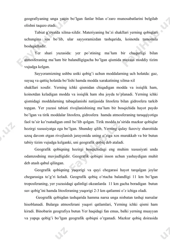arayonida uning o’ziga xos murakkab va bir butun tabiiy tizim vujudga kelganki, uni geografik qobiq deb ataladi. geografik qobiqning hozirgi bosqichidagi eng muhim xususiyati unda odamzodning mavjudligidir. geografik qobiqni inson uchun yashaydigan muhit deb atash qabul qilingan. geografik qobiqning yuqorigi va quyi chegarasi hayot tarqalgan joylar chegarasiga to’g’ri keladi. geografik qobiq o’rtacha balandligi 11 km bo’lgan troposferaning, yer yuzasidagi qalinligi okeanlarda 11 km gacha boradigan butun suv qobig’ini hamda litosferaning yuqorigi 2-3 km qatlamni o’z ichiga oladi. geografik qobiqdan tashqarida hamma narsa unga nisbatan tashqi narsalar hisoblanadi. bularga atmosferani yuqori qatlamlari, yerning ichki qismi ham kiradi. binobarin geografiya butun yer haqidagi fan emas, balki yerning muayyan va yupqa qobig’i bo’lgan geografik qobiqni o’rganadi. mazkur qobiq doirasida xam tabiatni qator fanlar (ekologiya, biologiya, okeanografiya, gidrologiya, mateorologiya va x.k) ham o’rganishadi. mazkur fanlarni har biri yer yuzasidagi tabiiy tizimning ma’lum bir tomonini tadqiq etadi. ammo uni har tomonlama, kompleks o’rganmaydi. geografik qobiqni …