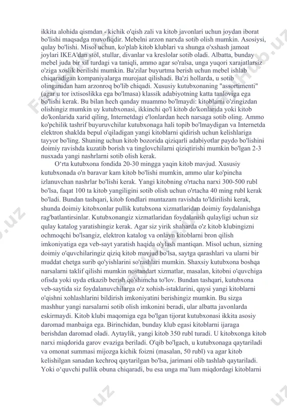 ilar orasida katta talabga ega. avtobuslarda ko'chma kutubxonalar ham mavjud (biznes g'oya no 634). "kutubxona avtobusi loyihasi" deb nomlangan shunday loyiha mualliflaridan biri hatto shvetsiya kutubxonalar jamiyati mukofotiga sazovor bo'ldi va uning g'oyasi "yil loyihasi" nomini oldi. bunday g'ildirakli kutubxonaning maqsadi - aholiga xizmat ko'rsatish, kitoblarni va o'qish g'oyasini ommalashtirish. kitoblarni kreditlashdan tashqari, kutubxona tashrif buyuruvchilarga internetda muloqot qilish va qiziqarli uchrashuvlar o'tkazish imkoniyatini beradi. kinoteatr, kompyuter o'yinlari va musiqa bo'limi, internetga ulanish nuqtasi mavjud. albatta, hatto kichik tijorat kutubxonasini ochish ham ko'rinadigan darajada oson emas. buning uchun shahar markazida (aholisi 500 ming kishidan kam bo'lgan shahar uchun eng yaxshi variant) yoki katta turar-joy hududida alohida xona kerak bo'ladi. oddiy kutubxonalardan farqli o'laroq, shaxsiy kutubxonaning ichki qismi eng kichik detallargacha o'ylangan bo'lishi kerak. axir bu shunchaki odamlar kitob ijaraga oladigan joy emas. birinchidan, bu qiziqish klubi, kutubxonangiz joylashgan hudud aholisining ish joyi, muloqoti va uchrashuvlari uchun joy. xona etarlicha keng …