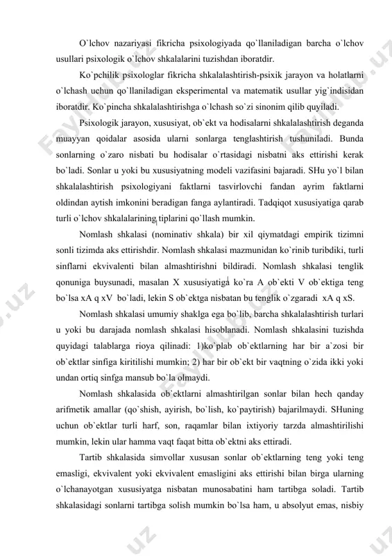 u yoki bu darajada nomlash shkalasi hisoblanadi. nomlash shkalasini tuzishda quyidagi talablarga rioya qilinadi: 1)ko`plab ob`ektlarning har bir a`zosi bir ob`ektlar sinfiga kiritilishi mumkin; 2) har bir ob`ekt bir vaqtning o`zida ikki yoki undan ortiq sinfga mansub bo`la olmaydi. nomlash shkalasida ob`ektlarni almashtirilgan sonlar bilan hech qanday arifmetik amallar (qo`shish, ayirish, bo`lish, ko`paytirish) bajarilmaydi. shuning uchun ob`ektlar turli harf, son, raqamlar bilan ixtiyoriy tarzda almashtirilishi mumkin, lekin ular hamma vaqt faqat bitta ob`ektni aks ettiradi. tartib shkalasida simvollar xususan sonlar ob`ektlarning teng yoki teng emasligi, ekvivalent yoki ekvivalent emasligini aks ettirishi bilan birga ularning o`lchanayotgan xususiyatga nisbatan munosabatini ham tartibga soladi. tartib shkalasidagi sonlarni tartibga solish mumkin bo`lsa ham, u absolyut emas, nisbiy xarakterga ega bo`ladi. tartib o`rnatish bilan bog`liq o`lchov operatsiyalarida ular o`rtasidagi farqning hajmi haqida hech qanday ma`lumot mavjud emas. masalan, sessiya paytida talabalar bilimini baholashni olaylik, “a`lochi” va “yaxshi” bahoga o`qiydigan talabalar bilimi o`rtasidagi farq uning darajasida …