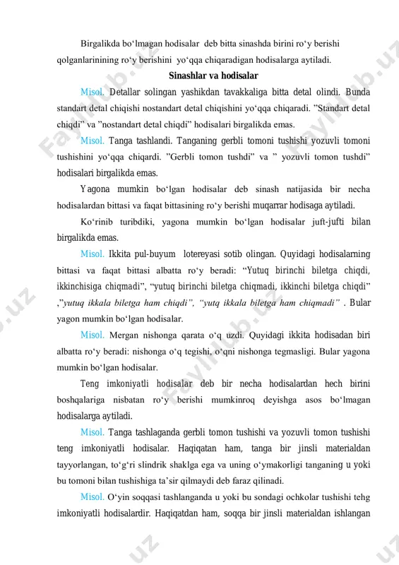 uvli tomon tushdi” hodisalari birgalikda emas. yagona mumkin bo‘lgan hodisalar deb sinash natijasida bir necha hodisalardan bittasi va faqat bittasining ro‘y berishi muqarrar hodisaga aytiladi. ko‘rinib turibdiki, yagona mumkin bo‘lgan hodisalar juft-jufti bilan birgalikda emas. misol. ikkita pul-buyum lotereyasi sotib olingan. quyidagi hodisalarning bittasi va faqat bittasi albatta ro‘y beradi: “yutuq birinchi biletga chiqdi, ikkinchisiga chiqmadi”, “yutuq birinchi biletga chiqmadi, ikkinchi biletga chiqdi” ,”yutuq ikkala biletga ham chiqdi”, “yutq ikkala biletga ham chiqmadi” . bular yagon mumkin bo‘lgan hodisalar. misol. mergan nishonga qarata o‘q uzdi. quyidagi ikkita hodisadan biri albatta ro‘y beradi: nishonga o‘q tegishi, o‘qni nishonga tegmasligi. bular yagona mumkin bo‘lgan hodisalar. teng imkoniyatli hodisalar deb bir necha hodisalardan hech birini boshqalariga nisbatan ro‘y berishi mumkinroq deyishga asos bo‘lmagan hodisalarga aytiladi. misol. tanga tashlaganda gerbli tomon tushishi va yozuvli tomon tushishi teng imkoniyatli hodisalar. haqiqatan ham, tanga bir jinsli materialdan tayyorlangan, to‘g‘ri slindrik shaklga ega va uning o‘ymakorligi tanganing …
