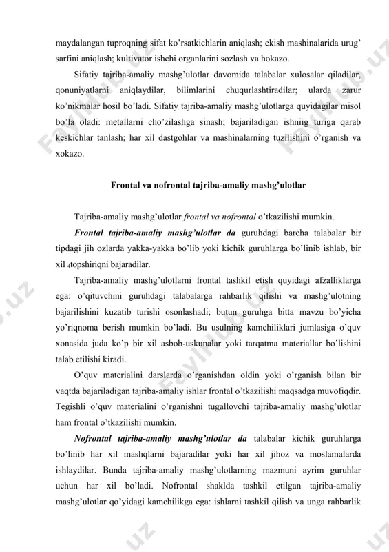 arni tashkil qilish va unga rahbarlik qilish ma’lum darajada qiyin bo’ladi, chunki o’qituvchi barcha talabalarga umumiy ko’rsatma berish va natijalarni jamoa bo’lib muhokama qilish imkoniyatiga ega bo’lmaydi. shunga qaramay umumkasbiy va maxsus fanlarni o’rganishda nofrontal tajriba-amaliy mashg’ulotlar ko’p hollarda o’tkaziladi,chunki bunda hamma talabalar uchun bir turdagi jihoz va moslamalarni bo’lishi shart emas. tajriba-amaliy mashg’ulotlar davomida talabalar ma’lum bir jarayonni kuzatadilar, tavsiflaydilar, kattaliklarni o’lchaydilar, hisoblaydilar, biror hodisa bo’yicha eksperimentlar o’tkazadilar, natijalarni umumlashtiradilar, tahlil qiladilar, mexanizm va yig’ma birikmalarni qismlarga ajratadilar-yig’adilar, rostlaydilar, sozlaydilar, nazorat qiladilar. umumkasbiy va maxsus fanlarni o’rganishda o’tkaziladigan tajriba-amaliy mashg’ulotlarini quyidagi 1-jadvaldagi ko’rinishda guruhlash mumkin. 1-jadval maxsus fanlardan tajriba-amaliy mashg’ulotlarining mazmuniga ko’ra guruhlari t/ r 1 2 tajriba-amaliy mashg’ulot turi tajriba-amaliy mashg’ulotlarda bajariladigan ishlar mazmuni o’quv fani nomi har xil texnikaviy hodisa va jarayonlarni, xom-ashyo, material hamda mahsulotlarning xossalarini kuzatish va tahlil qilish po’latning xossalariga termik ishlov berishning turlari va rejimlari ta’sirini aniqlash konstruktsion materiallar texnologiyasi urug’larning ekilish xossalari …
