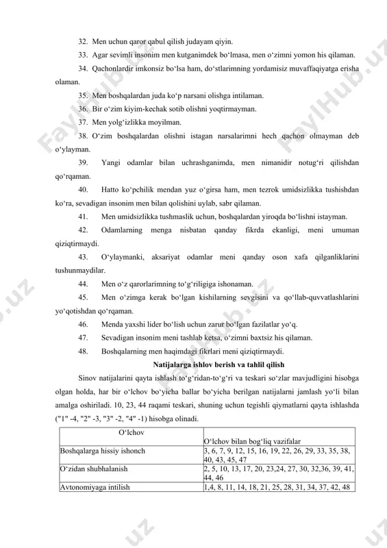qa odamlarning his tuyg‘ulariga e’tibor bermaslikka harakat qilaman. 29. menga bir inson kerakki, u meni boshqalardan ustun qo‘ysin. 30. ijtimoiy vaziyatlarda men o‘zimga judayam ishonaman. 31. men hech kimga muhtoj emasman. 32. men uchun qaror qabul qilish judayam qiyin. 33. agar sevimli insonim men kutganimdek bo‘lmasa, men o‘zimni yomon his qilaman. 34. qachonlardir imkonsiz bo‘lsa ham, do‘stlarimning yordamisiz muvaffaqiyatga erisha olaman. 35. men boshqalardan juda ko‘p narsani olishga intilaman. 36. bir o‘zim kiyim-kechak sotib olishni yoqtirmayman. 37. men yolg‘izlikka moyilman. 38. o‘zim boshqalardan olishni istagan narsalarimni hech qachon olmayman deb o‘ylayman. 39. yangi odamlar bilan uchrashganimda, men nimanidir notug‘ri qilishdan qo‘rqaman. 40. hatto ko‘pchilik mendan yuz o‘girsa ham, men tezrok umidsizlikka tushishdan ko‘ra, sevadigan insonim men bilan qolishini uylab, sabr qilaman. 41. men umidsizlikka tushmaslik uchun, boshqalardan yiroqda bo‘lishni istayman. 42. odamlarning menga nisbatan qanday fikrda ekanligi, meni umuman qiziqtirmaydi. 43. o‘ylaymanki, aksariyat odamlar meni qanday oson xafa qilganliklarini tushunmaydilar. …