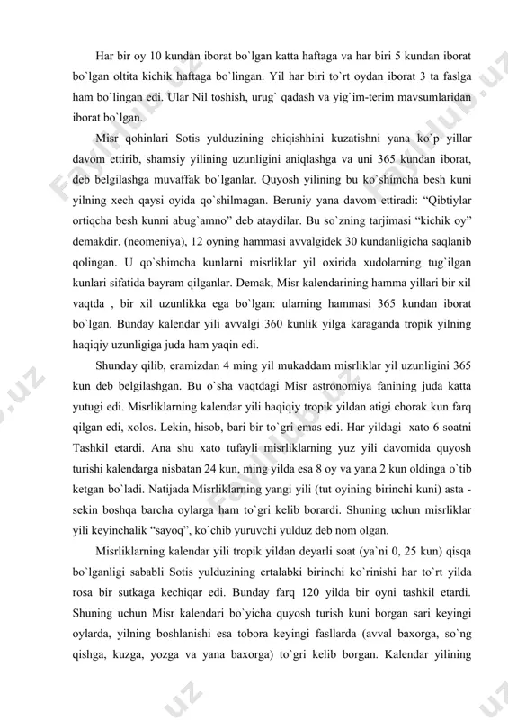 . natijada misrliklarning yangi yili (tut oyining birinchi kuni) asta - sekin boshqa barcha oylarga ham tо`gri kelib borardi. shuning uchun misrliklar yili keyinchalik “sayoq”, kо`chib yuruvchi yulduz deb nom olgan. misrliklarning kalendar yili tropik yildan deyarli soat (ya`ni 0, 25 kun) qisqa bо`lganligi sababli sotis yulduzining ertalabki birinchi kо`rinishi har tо`rt yilda rosa bir sutkaga kechiqar edi. bunday farq 120 yilda bir oyni tashkil etardi. shuning uchun misr kalendari bо`yicha quyosh turish kuni borgan sari keyingi oylarda, yilning boshlanishi esa tobora keyingi fasllarda (avval baxorga, sо`ng qishga, kuzga, yozga va yana baxorga) tо`gri kelib borgan. kalendar yilining boshlanishi 1460 yilda hamma fasllarni bir marta aylanib chiqadi yoki tropik yil bilan kalendar yili о`rtasidagi xato 1460 yilda bir yilni tashkil etadi. (365x4=1460). ana shuncha vaqt ichida misr kalendari bо`yicha 1461 yil о`tgan bо`ladi. shu davrdan boshlab yangi yilning boshlanishi, yana sotisning ertalabki birinchi kо`rinishi va yozgi quyosh turishi kuniga tо`gri …