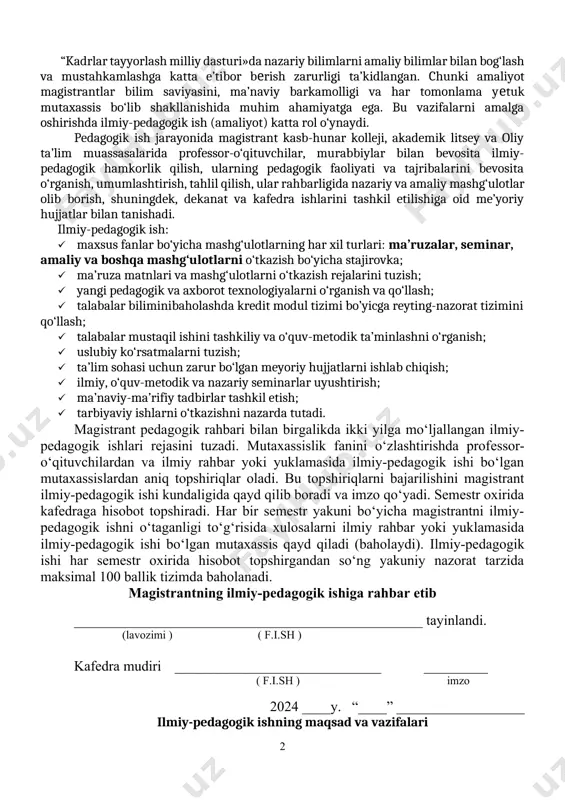 slubiy ko‘rsatmalarni tuzish; · ta’lim sohasi uchun zarur bo‘lgan meyoriy hujjatlarni ishlab chiqish; · ilmiy, o‘quv-metodik va nazariy seminarlar uyushtirish; · ma’naviy-ma’rifiy tadbirlar tashkil etish; · tarbiyaviy ishlarni o‘tkazishni nazarda tutadi. magistrant pedagogik rahbari bilan birgalikda ikki yilga mo‘ljallangan ilmiy-pedagogik ishlari rejasini tuzadi. mutaxassislik fanini o‘zlashtirishda profеssor-o‘qituvchilardan va ilmiy rahbar yoki yuklamasida ilmiy-pedagogik ishi bo‘lgan mutaxassislardan aniq topshiriqlar oladi. bu topshiriqlarni bajarilishini magistrant ilmiy-pedagogik ishi kundaligida qayd qilib boradi va imzo qo‘yadi. semestr oxirida kafedraga hisobot topshiradi. har bir semestr yakuni bo‘yicha magistrantni ilmiy-pedagogik ishni o‘taganligi to‘g‘risida xulosalarni ilmiy rahbar yoki yuklamasida ilmiy-pedagogik ishi bo‘lgan mutaxassis qayd qiladi (baholaydi). ilmiy-pedagogik ishi har semestr oxirida hisobot topshirgandan so‘ng yakuniy nazorat tarzida maksimal 100 ballik tizimda baholanadi. magistrantning ilmiy-pedagogik ishiga rahbar etib _________________________________________________ tayinlandi. (lavozimi ) ( f.i.sh ) kafedra mudiri _____________________________ _________ ( f.i.sh ) imzo 2024 ____y. “____” __________________ ilmiy-pedagogik ishning maqsad va vazifalari o‘zbekiston respublikasi oliy va o‘rta maxsus …