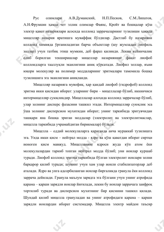 и ва дисперсион мухитнинг бир қисмини ташкил қилади. шундай қилиб мицелла грануладан ва унинг атрофидаги қарама – қарши зарядли ионлардан иборат системадир. мицелла электр майдон таъсир этмаган шароитда электронейтрал бўлади. уни интермицелляр суюқлик қуршаб туради. буларни қуйидагича схема шаклида ёзиш мумкин: гранула (яъни коллоид заррача) = ядро + қўш адсорбцион қават; мицелла = гранула + қарама–қарши зарядли ионлар диффуз қават; золь = мицелла + интермицелляр суюқлик; гранула (коллоид заррача) ва мицеллани қуйидаги схема шаклида тасвирлаш мумкин: ядро адсорбцион қават адсорбцион қаватдаги қарши ионлар диффуз қаватдаги қарши ионлар коллоид заррача (гранула) мицелла мисол тариқасида темир (iii) гидроксид fe(oh)3 золини кўриб чиқамиз. бу золни ҳосил қилиш учун темир (iii) хлорид fecl3 эритмаси иссиқ холатда гидролиз қилинади. реакцияни олиб боришда икки шартга риоя қилиш керак: i – майда кристаллар ҳосил бўлиши учун реакция суюлтирилган эритмаларда ўтказилади; ii – қўш электр қават ҳосил бўлиши учун реакцияга киришиш учун моддалардан бири мўл миқдорда олинади. гидролиз …
