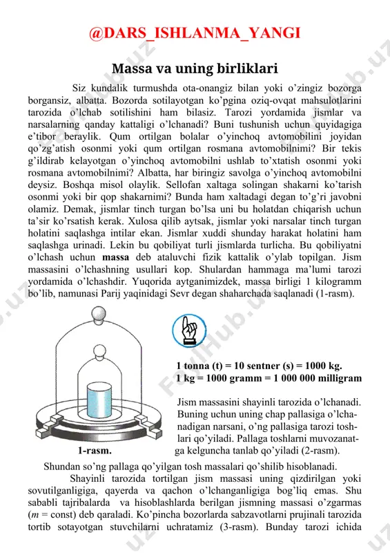 a sabzavotlarni prujinali tarozida tortib sotayotgan stuvchilarni uchratamiz (3-rasm). bunday tarozi ichida prujina bo’lib, osilgan yuk ta’sirida cho’ziladi. tarozining ko’rsatishi prujinaning qattiq-yumshoqligiga, kuning issiq yoki sovuq bo’lishiga, normadan ortiq yuk osganda cho’zilib, avvalgi joyiga qaytib bormasdan qolib ketganligiga bog’liq bo’ladi. bundan tashqari, o’lchashlar yerning shimoliy qutbi yoki ekvatorga yaqin joylarda olib borilganligiga bog’liq bo’lganligidan aniq bo’lmaydi. shu sababli jism massasini shayinli tarozida o’lchang! 2-rasm. juda kichik zarralarni hamda ulkan jismlar (oy, quyosh) massalarini bevosita o’lchab bo’lmaydi. ularning massasi bilvosita usullar bilan hisoblab topiladi. bu haqda yuqori sinflarda gap boradi. 3-rasm. image5.jpeg image6.jpeg image1.jpeg image2.jpeg image3.jpeg image4.jpeg