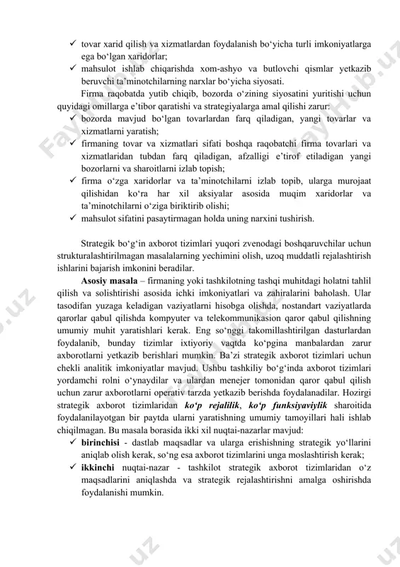 ega bo‘lgan firma faoliyati misolida strategik axborot tizimlarining sifatini ko‘rib chiqaylik. bunday sharoitlarda firma raqobatchilaridan o‘zib ketishi kerak. strategik axborot tizimidan foydalanish bunday vaziyatlarda nimalarni beradi? bunday savolga javob olish uchun, firmaning tashqi muhit bilan aloqalarini tushunib olish kerak. firma faoliyatiga quyidagi tashqi omillar ta’sir ko‘rsatadi: · bozorda o‘z siyosatlarini yuritayotgan raqobatchilar; · tovar xarid qilish va xizmatlardan foydalanish bo‘yicha turli imkoniyatlarga ega bo‘lgan xaridorlar; · mahsulot ishlab chiqarishda xom-ashyo va butlovchi qismlar yetkazib beruvchi ta’minotchilarning narxlar bo‘yicha siyosati. firma raqobatda yutib chiqib, bozorda o‘zining siyosatini yuritishi uchun quyidagi omillarga e’tibor qaratishi va strategiyalarga amal qilishi zarur: · bozorda mavjud bo‘lgan tovarlardan farq qiladigan, yangi tovarlar va xizmatlarni yaratish; · firmaning tovar va xizmatlari sifati boshqa raqobatchi firma tovarlari va xizmatlaridan tubdan farq qiladigan, afzalligi e’tirof etiladigan yangi bozorlarni va sharoitlarni izlab topish; · firma o‘zga xaridorlar va ta’minotchilarni izlab topib, ularga murojaat qilishidan ko‘ra har xil aksiyalar asosida muqim …