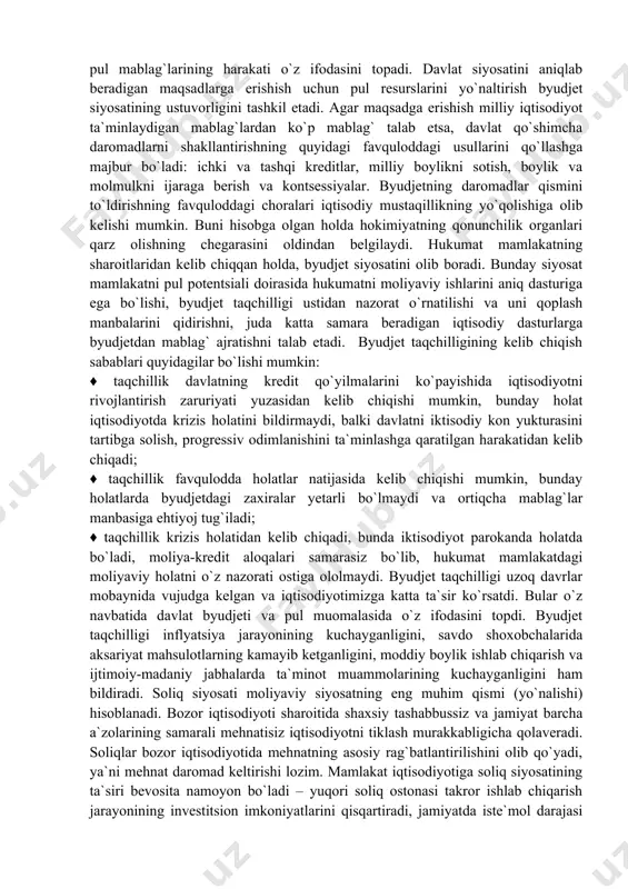 oldindan belgilaydi. hukumat mamlakatning sharoitlaridan kelib chiqqan holda, byudjet siyosatini olib boradi. bunday siyosat mamlakatni pul potentsiali doirasida hukumatni moliyaviy ishlarini aniq dasturiga ega bo`lishi, byudjet taqchilligi ustidan nazorat o`rnatilishi va uni qoplash manbalarini qidirishni, juda katta samara beradigan iqtisodiy dasturlarga byudjetdan mablag` ajratishni talab etadi. byudjet taqchilligining kelib chiqish sabablari quyidagilar bo`lishi mumkin: ♦ taqchillik davlatning kredit qo`yilmalarini ko`payishida iqtisodiyotni rivojlantirish zaruriyati yuzasidan kelib chiqishi mumkin, bunday holat iqtisodiyotda krizis holatini bildirmaydi, balki davlatni iktisodiy kon yukturasini tartibga solish, progressiv odimlanishini ta`minlashga qaratilgan harakatidan kelib chiqadi; ♦ taqchillik favqulodda holatlar natijasida kelib chiqishi mumkin, bunday holatlarda byudjetdagi zaxiralar yetarli bo`lmaydi va ortiqcha mablag`lar manbasiga ehtiyoj tug`iladi; ♦ taqchillik krizis holatidan kelib chiqadi, bunda iktisodiyot parokanda holatda bo`ladi, moliya-kredit aloqalari samarasiz bo`lib, hukumat mamlakatdagi moliyaviy holatni o`z nazorati ostiga ololmaydi. byudjet taqchilligi uzoq davrlar mobaynida vujudga kelgan va iqtisodiyotimizga katta ta`sir ko`rsatdi. bular o`z navbatida davlat byudjeti va pul muomalasida …