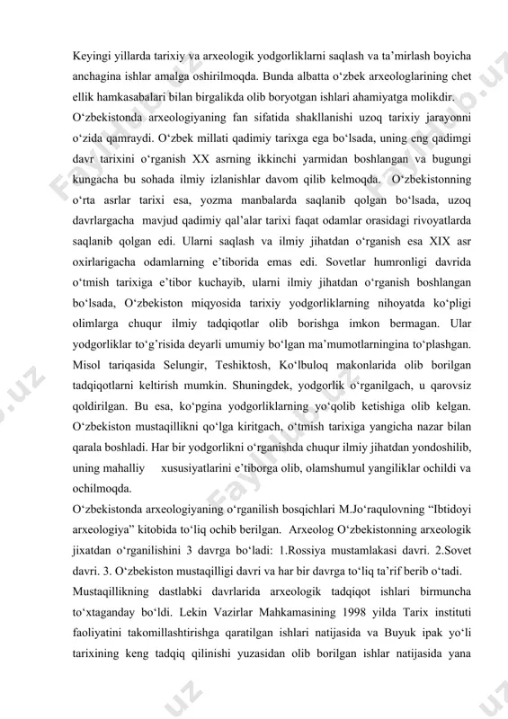 90 – yillarning o‘rtalariga kelib, bu obidalarning soni bor-yo‘g’i 5391 tani tashkil etgan. keyingi yillarda tarixiy va arxeologik yodgorliklarni saqlash va ta’mirlash boyicha anchagina ishlar amalga oshirilmoqda. bunda albatta o‘zbek arxeologlarining chet ellik hamkasabalari bilan birgalikda olib boryotgan ishlari ahamiyatga molikdir. o‘zbekistonda arxeologiyaning fan sifatida shakllanishi uzoq tarixiy jarayonni o‘zida qamraydi. o‘zbek millati qadimiy tarixga ega bo‘lsada, uning eng qadimgi davr tarixini o‘rganish xx asrning ikkinchi yarmidan boshlangan va bugungi kungacha bu sohada ilmiy izlanishlar davom qilib kelmoqda. o‘zbekistonning o‘rta asrlar tarixi esa, yozma manbalarda saqlanib qolgan bo‘lsada, uzoq davrlargacha mavjud qadimiy qal’alar tarixi faqat odamlar orasidagi rivoyatlarda saqlanib qolgan edi. ularni saqlash va ilmiy jihatdan o‘rganish esa xix asr oxirlarigacha odamlarning e’tiborida emas edi. sovetlar humronligi davrida o‘tmish tarixiga e’tibor kuchayib, ularni ilmiy jihatdan o‘rganish boshlangan bo‘lsada, o‘zbekiston miqyosida tarixiy yodgorliklarning nihoyatda ko‘pligi olimlarga chuqur ilmiy tadqiqotlar olib borishga imkon bermagan. ular yodgorliklar to‘g’risida deyarli umumiy bo‘lgan ma’mumotlarningina to‘plashgan. …