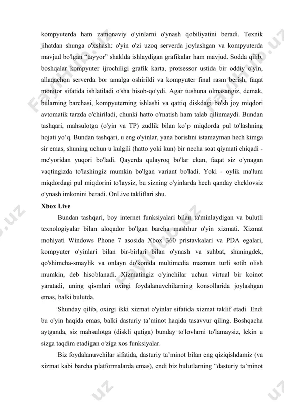 xnik jihatdan shunga o'xshash: o'yin o'zi uzoq serverda joylashgan va kompyuterda mavjud bo'lgan “tayyor” shaklda ishlaydigan grafikalar ham mavjud. sodda qilib, boshqalar kompyuter ijrochiligi grafik karta, protsessor ustida bir oddiy o'yin, allaqachon serverda bor amalga oshirildi va kompyuter final rasm berish, faqat monitor sifatida ishlatiladi o'sha hisob-qo'ydi. agar tushuna olmasangiz, demak, bularning barchasi, kompyuterning ishlashi va qattiq diskdagi bo'sh joy miqdori avtomatik tarzda o'chiriladi, chunki hatto o'rnatish ham talab qilinmaydi. bundan tashqari, mahsulotga (o'yin va tp) zudlik bilan ko’p miqdorda pul to'lashning hojati yo’q. bundan tashqari, u eng o'yinlar, yana borishni istamayman hech kimga sir emas, shuning uchun u kulgili (hatto yoki kun) bir necha soat qiymati chiqadi - me'yoridan yuqori bo'ladi. qayerda qulayroq bo'lar ekan, faqat siz o'ynagan vaqtingizda to'lashingiz mumkin bo'lgan variant bo'ladi. yoki - oylik ma'lum miqdordagi pul miqdorini to'laysiz, bu sizning o'yinlarda hech qanday cheklovsiz o'ynash imkonini beradi. onlive takliflari shu. xbox live bundan tashqari, boy …