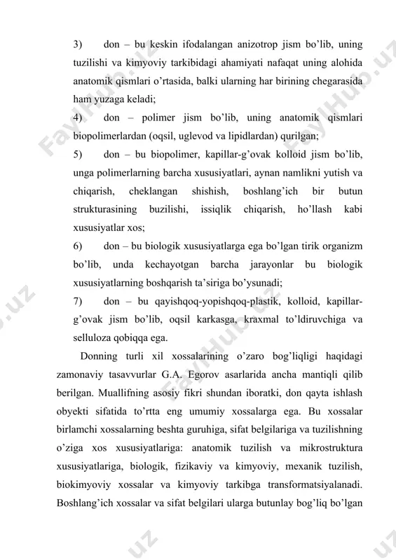 rdamida xossalar guruhlari o’rtasidagi asosiy o’zaro aloqalar ko’rsatilgan. sxemada faqat to’g’ri aloqalar ko’rsatilgan, garchi amalda barcha tirik organizmlarga xos bo’lgan ko’plab teskari aloqalar mavjud bo’lsa ham. donning anatomik tuzilishi. barcha boshoqli ekinlarning donlari murtak, endosperma (zaxira moddalar) va qobiqdan (meva va urug’ qobiqlardan) iborat. donning har bir anatomik qismi tarkibida turli xil namlikka ega bo’lgan va turli vazifalarni bajaruvchi, shu sababli o’zining tuzilishidagi o’ziga xos xususiyatlari, tuzilish-mexanik xossalari va kimyoviy tarkibi bilan bir-biridan farq qiluvchi ko’p hujayrali to’qimalardan iborat. donning anatomik tuzilishi uni un, yorma va omixta-yem olish uchun xomashyo sifatida ko’rib chiqishda foydalaniladigan ko’plab fizik ko’rsatkichlarga ta’sir ko’rsatadi. amaliy texnologiyada donning anatomik tuzilishini ikki pozitsiyadan ko’rib chiqishadi: 1) asosiy texnologik operatsiyalarni tanlashda qanday texnologik usullar eng samarali; 2) mahsulotning chiqishi qanday va bunda qanday sifatga erishiladi. donning anatomik tuzilishining asosiy ko’rsatkichlari: 1) umumiy tuzilish, shakl va anatomik qismlari xossalarining o’ziga xos xususiyatlari; 2) turli anatomik qismlar o’rtasidagi o’zaro bog’liqlik …