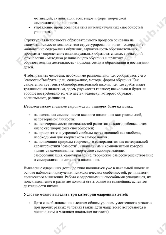 аться уже в начальной школе на основе наблюдения,изучения психологических особенностей, речи,памяти, логического мышления. работа с одаренными и способными учащимися, их поиск,выявление и развитие должны стать одним из важнейших аспектов деятельности школы. условно можно выделить три категории одаренных детей: · дети с необыкновенно высоким общим уровнем умственного развития при прочих равных условиях (такие дети чаще всего встречаются в дошкольном и младшем школьном возрасте). · дети с признаками специальной умственной одаренности - в определенной области науки (подростковый образ). · учащиеся, не достигающие по каким-либо причинам успехов в учении, но обладающие яркой познавательной активностью, оригинальностью психического склада, незаурядными умственными резервами (чаще встречаются в старшем школьном возрасте). принципы педагогической деятельности в работе с одаренными детьми: · принцип максимального разнообразия предоставленных возможностей для развития личности; · принцип возрастания роли внеурочной деятельности; · принцип индивидуализации и дифференциации обучения; · принцип создания условий для совместной работы учащихся при минимальном участии учителя; · принцип свободы выбора учащимся дополнительных …