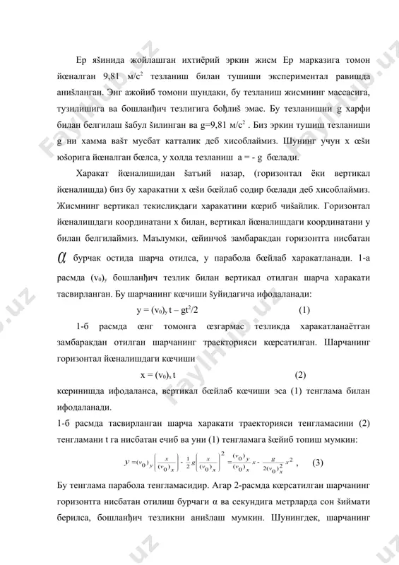 аги координатани у билан белгилаймиз. маълумки, œйинчоš замбаракдан горизонтга нисбатан бурчак остида шарча отилса, у парабола бœйлаб харакатланади. 1-а расмда (v0)y бошланђич тезлик билан вертикал отилган шарча харакати тасвирланган. бу шарчанинг кœчиши šуйидагича ифодаланади: y = (v0)y t – gt2/2 (1) 1-б расмда œнг томонга œзгармас тезликда харакатланаётган замбаракдан отилган шарчанинг траекторияси кœрсатилган. шарчанинг горизонтал йœналишдаги кœчиши x = (v0)х t (2) кœринишда ифодаланса, вертикал бœйлаб кœчиши эса (1) тенглама билан ифодаланади. 1-б расмда тасвирланган шарча харакати траекторияси тенгламасини (2) тенгламани t га нисбатан ечиб ва уни (1) тенгламага šœйиб топиш мумкин: , (3) бу тенглама парабола тенгламасидир. агар 2-расмда кœрсатилган шарчанинг горизонтга нисбатан отилиш бурчаги α ва секундига метрларда сон šиймати берилса, бошланђич тезликни аниšлаш мумкин. шунингдек, шарчанинг тезлигини унинг вертикал ташкил этувчиси (v0)x ва горизонтал ташкил этувчиси (v0)у ёрдамида хам топиш мумкин. айтайлик, ∆t ваšт давомида шарча горизонтал йœналишда ∆х, вертикал йœналишда эса ∆у масофани учиб œтса, у …